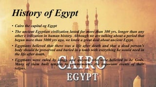 History of Egypt
• Cairo the capital og Egypt
• The ancient Egyptian civilization lasted for more than 300 yrs, longer than any
other c ivilization in human history. Although we are talking about a period that
begun more than 5000 yrs ago, we know a great deal about ancient Egypt.
• Egyptians believed that there was a life after death and that a dead person’s
body should be preserved and buried in a tomb with everything he would need in
the life after death.
• Egyptians were ruled by kings, and queens, who were believed to be Gods.
Many of them built temples to commemorate the important events of their
reigns.
 