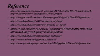 Reference
• https://nova.rambler.ru/search?_openstat=ZF9pbnZsdDg4Ozs7&adult=none&l
ang=en&query=new%20kingdom%20in%20egypt
• https://images.rambler.ru/search?query=egypt%20gods%20and%20goddesses
• https://en.wikipedia.org/wiki/Languages_of_Egypt
• https://en.wikipedia.org/wiki/First_Dynasty_of_Egypt
• https://nova.rambler.ru/search?_openstat=ZF9pbnZsdDg4Ozs7&ad
ult=none&lang=en&query=mummification
• https://en.wikipedia.org/wiki/Egyptian_mythology
• https://www.ancient.eu/Egyptian_Literature/
• https://www.perankhgroup.com/Ancient%20Egyptian%20Love%20poetry.htm
 