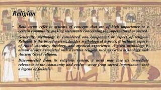 Religion
• Both terms refer to systems of concepts that are of high importance to a
certain community, making statements concerning the supernatural or sacred.
• Generally, mythology is considered one component or aspect of religion.
Religion is the broader term: besides mythological aspects, it includes aspects
of ritual, morality, theology, and mystical experience. A given mythology is
almost always associated with a certain religion such as Greek mythology with
Ancient Greek religion.
• Disconnected from its religious system, a myth may lose its immediate
relevance to the community and evolve—away from sacred importance—into
a legend or folktale.
 
