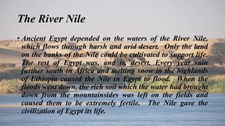The River Nile
• Ancient Egypt depended on the waters of the River Nile,
which flows through harsh and arid desert. Only the land
on the banks of the Nile could be cultivated to support life.
The rest of Egypt was, and is, desert. Every year rain
further south in Africa and melting snow in the highlands
of Ethiopia caused the Nile in Egypt to flood. When the
floods went down, the rich soil which the water had brought
down from the mountainsides was left on the fields and
caused them to be extremely fertile. The Nile gave the
civilization of Egypt its life.
 