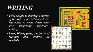 WRITING
• First people to develop a system
of writing. They believed it was
important to write down what
was happening. Egyptian-
writing
• Using hieroglyphs, a mixture of
pictures and ‘glyphs’ or
symbols.
 