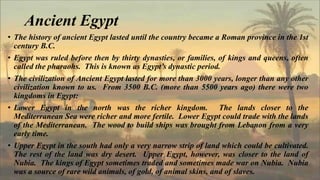 Ancient Egypt
• The history of ancient Egypt lasted until the country became a Roman province in the 1st
century B.C.
• Egypt was ruled before then by thirty dynasties, or families, of kings and queens, often
called the pharaohs. This is known as Egypt’s dynastic period.
• The civilization of Ancient Egypt lasted for more than 3000 years, longer than any other
civilization known to us. From 3500 B.C. (more than 5500 years ago) there were two
kingdoms in Egypt:
• Lower Egypt in the north was the richer kingdom. The lands closer to the
Mediterranean Sea were richer and more fertile. Lower Egypt could trade with the lands
of the Mediterranean. The wood to build ships was brought from Lebanon from a very
early time.
• Upper Egypt in the south had only a very narrow strip of land which could be cultivated.
The rest of the land was dry desert. Upper Egypt, however, was closer to the land of
Nubia. The kings of Egypt sometimes traded and sometimes made war on Nubia. Nubia
was a source of rare wild animals, of gold, of animal skins, and of slaves.
 