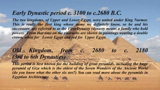Early Dynastic period c. 3100 to c.2680 B.C.
The two kingdoms, of Upper and Lower Egypt, were united under King Narmer.
This is really the first king whose name we definitely know, so he and his
successors are referred to as the First Dynasty (dynasty means a family who hold
power). From that time on the pharaohs are shown in paintings wearing a double
crown, white for Lower Egypt and red for Upper Egypt.
Old Kingdom, from c. 2680 to c. 2180
(3rd to 6th Dynasties)
This period is best known for the building of great pyramids, including the huge
pyramid of Giza which is the oldest of the Seven Wonders of the Ancient World
(do you know what the other six are?) You can read more about the pyramids in
Egyptian Architecture.
 