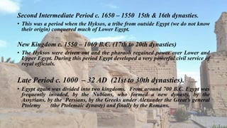 Second Intermediate Period c. 1650 – 1550 15th & 16th dynasties.
• This was a period when the Hyksos, a tribe from outside Egypt (we do not know
their origin) conquered much of Lower Egypt.
New Kingdom c. 1550 – 1069 B.C. (17th to 20th dynasties)
• The Hyksos were driven out and the pharaoh regained power over Lower and
Upper Egypt. During this period Egypt developed a very powerful civil service of
royal officials.
Late Period c. 1000 – 32 AD (21st to 30th dynasties).
• Egypt again was divided into two kingdoms. From around 700 B.C. Egypt was
frequently invaded, by the Nubians, who formed a new dynasty, by the
Assyrians, by the Persians, by the Greeks under Alexander the Great’s general
Ptolemy (the Ptolemaic dynasty) and finally by the Romans.
 