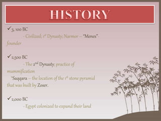 3, 100 BC
- Civilized; 1st Dynasty; Narmor – “Menes”-
founder
2,500 BC
- The 2nd Dynasty; practice of
mummification
*Saqqara – the location of the 1st stone pyramid
that was built by Zoser.
2,000 BC
- Egypt colonized to expand their land
 