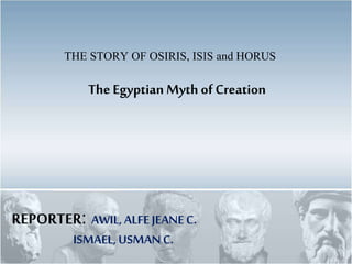 The Egyptian Myth of Creation
THE STORY OF OSIRIS, ISIS and HORUS
REPORTER: AWIL, ALFEJEANEC.
ISMAEL,USMANC.
 
