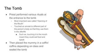 The Tomb
● Priest performed various rituals at
the entrance to the tomb
○ Most important was called “Opening of
the Mouth”
○ Touched an amulet to different part of
the person’s body so that they use them
in the afterlife
■ Such as, touching it to the mouth
meant they could eat food and
speak
● Then placed the mummy in a coffin/
coffins depending on class and
sealed the tomb
 