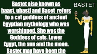 Bastet also known as
BASTET
baast, ubasti and Baset refers
to a cat goddess of ancient
Egyptian mythology who was
worshipped. She was the
Goddess of cats, Lower
Egypt, the sun and the moon.
Bastet may have been the

 