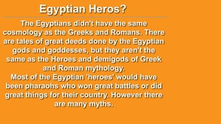 Egyptian Heros?
The Egyptians didn't have the same
cosmology as the Greeks and Romans. There
are tales of great deeds done by the Egyptian
gods and goddesses, but they aren't the
same as the Heroes and demigods of Greek
and Roman mythology.
Most of the Egyptian 'heroes' would have
been pharaohs who won great battles or did
great things for their country. However there
are many myths.

 
