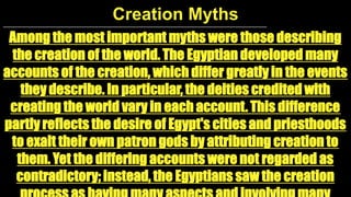 Creation Myths
Among the most important myths were those describing
the creation of the world. The Egyptian developed many
accounts of the creation, which differ greatly in the events
they describe. In particular, the deities credited with
creating the world vary in each account. This difference
partly reflects the desire of Egypt's cities and priesthoods
to exalt their own patron gods by attributing creation to
them. Yet the differing accounts were not regarded as
contradictory; instead, the Egyptians saw the creation

 