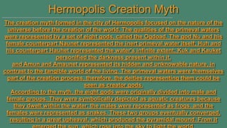Hermopolis Creation Myth
The creation myth formed in the city of Hermopolis focused on the nature of the
universe before the creation of the world. The qualities of the primeval waters
were represented by a set of eight gods, called the Ogdoad. The god Nu and his
female counterpart Naunet represented the inert primeval water itself; Huh and
his counterpart Hauhet represented the water's infinite extent; Kuk and Kauket
personified the darkness present within it.
and Amun and Amaunet represented its hidden and unknowable nature, in
contrast to the tangible world of the living. The primeval waters were themselves
part of the creation process, therefore, the deities representing them could be
seen as creator gods.
According to the myth, the eight gods were originally divided into male and
female groups. They were symbolically depicted as aquatic creatures because
they dwelt within the water: the males were represented as frogs, and the
females were represented as snakes. These two groups eventually converged,
resulting in a great upheaval, which produced the pyramidal mound. From it

 