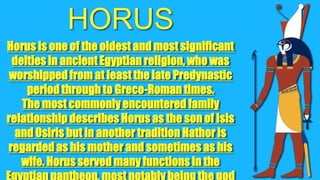HORUS
Horus is one of the oldest and most significant
deities in ancient Egyptian religion, who was
worshipped from at least the late Predynastic
period through to Greco-Roman times.
The most commonly encountered family
relationship describes Horus as the son of Isis
and Osiris but in another tradition Hathor is
regarded as his mother and sometimes as his
wife. Horus served many functions in the

 