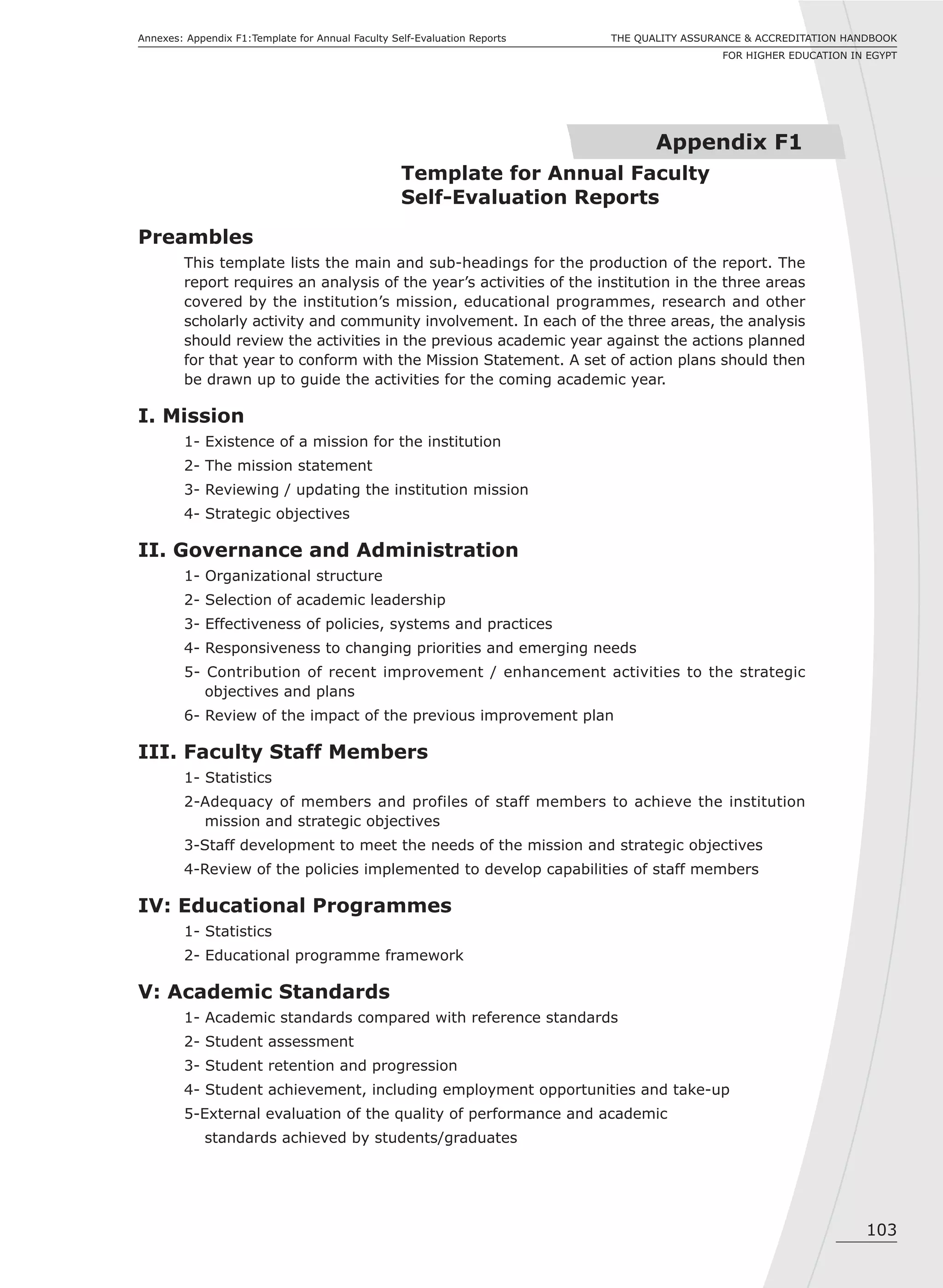 103
THE QUALITY ASSURANCE & ACCREDITATION HANDBOOK
FOR HIGHER EDUCATION IN EGYPT
Annexes: Appendix F1:Template for Annual Faculty Self-Evaluation Reports
Appendix F1
Template for Annual Faculty
Self-Evaluation Reports
Preambles
This template lists the main and sub-headings for the production of the report. The
report requires an analysis of the year’s activities of the institution in the three areas
covered by the institution’s mission, educational programmes, research and other
scholarly activity and community involvement. In each of the three areas, the analysis
should review the activities in the previous academic year against the actions planned
for that year to conform with the Mission Statement. A set of action plans should then
be drawn up to guide the activities for the coming academic year.
I. Mission
1- Existence of a mission for the institution
2- The mission statement
3- Reviewing / updating the institution mission
4- Strategic objectives
II. Governance and Administration
1- Organizational structure
2- Selection of academic leadership
3- Effectiveness of policies, systems and practices
4- Responsiveness to changing priorities and emerging needs
5- Contribution of recent improvement / enhancement activities to the strategic
objectives and plans
6- Review of the impact of the previous improvement plan
III. Faculty Staff Members
1- Statistics
2-Adequacy of members and profiles of staff members to achieve the institution
mission and strategic objectives
3-Staff development to meet the needs of the mission and strategic objectives
4-Review of the policies implemented to develop capabilities of staff members
IV: Educational Programmes
1- Statistics
2- Educational programme framework
V: Academic Standards
1- Academic standards compared with reference standards
2- Student assessment
3- Student retention and progression
4- Student achievement, including employment opportunities and take-up
5-External evaluation of the quality of performance and academic
standards achieved by students/graduates
 