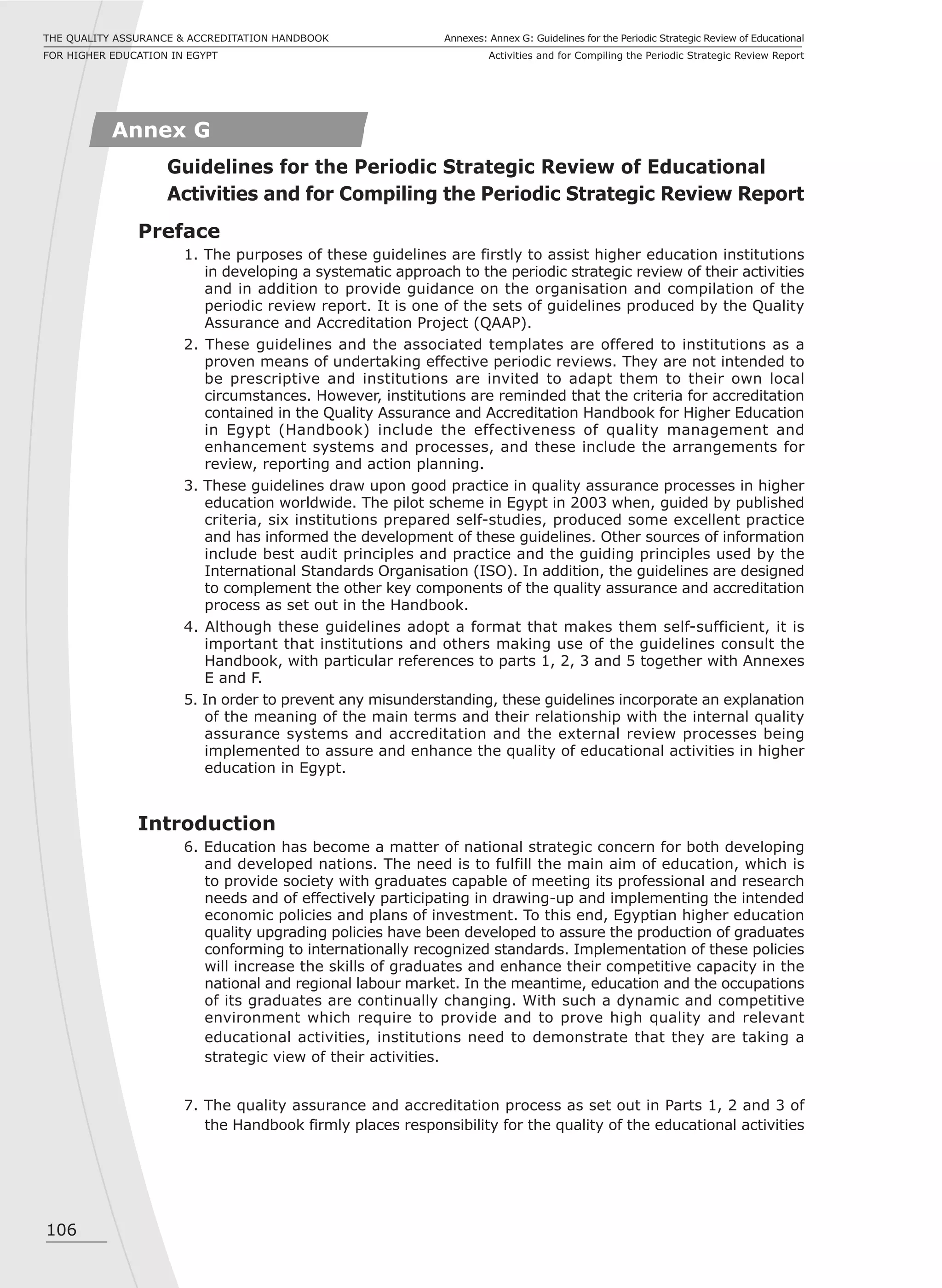 106
Annexes: Annex G: Guidelines for the Periodic Strategic Review of Educational
Activities and for Compiling the Periodic Strategic Review Report
THE QUALITY ASSURANCE & ACCREDITATION HANDBOOK
FOR HIGHER EDUCATION IN EGYPT
Preface
1. The purposes of these guidelines are firstly to assist higher education institutions
in developing a systematic approach to the periodic strategic review of their activities
and in addition to provide guidance on the organisation and compilation of the
periodic review report. It is one of the sets of guidelines produced by the Quality
Assurance and Accreditation Project (QAAP).
2. These guidelines and the associated templates are offered to institutions as a
proven means of undertaking effective periodic reviews. They are not intended to
be prescriptive and institutions are invited to adapt them to their own local
circumstances. However, institutions are reminded that the criteria for accreditation
contained in the Quality Assurance and Accreditation Handbook for Higher Education
in Egypt (Handbook) include the effectiveness of quality management and
enhancement systems and processes, and these include the arrangements for
review, reporting and action planning.
3. These guidelines draw upon good practice in quality assurance processes in higher
education worldwide. The pilot scheme in Egypt in 2003 when, guided by published
criteria, six institutions prepared self-studies, produced some excellent practice
and has informed the development of these guidelines. Other sources of information
include best audit principles and practice and the guiding principles used by the
International Standards Organisation (ISO). In addition, the guidelines are designed
to complement the other key components of the quality assurance and accreditation
process as set out in the Handbook.
4. Although these guidelines adopt a format that makes them self-sufficient, it is
important that institutions and others making use of the guidelines consult the
Handbook, with particular references to parts 1, 2, 3 and 5 together with Annexes
E and F.
5. In order to prevent any misunderstanding, these guidelines incorporate an explanation
of the meaning of the main terms and their relationship with the internal quality
assurance systems and accreditation and the external review processes being
implemented to assure and enhance the quality of educational activities in higher
education in Egypt.
Introduction
6. Education has become a matter of national strategic concern for both developing
and developed nations. The need is to fulfill the main aim of education, which is
to provide society with graduates capable of meeting its professional and research
needs and of effectively participating in drawing-up and implementing the intended
economic policies and plans of investment. To this end, Egyptian higher education
quality upgrading policies have been developed to assure the production of graduates
conforming to internationally recognized standards. Implementation of these policies
will increase the skills of graduates and enhance their competitive capacity in the
national and regional labour market. In the meantime, education and the occupations
of its graduates are continually changing. With such a dynamic and competitive
environment which require to provide and to prove high quality and relevant
educational activities, institutions need to demonstrate that they are taking a
strategic view of their activities.
7. The quality assurance and accreditation process as set out in Parts 1, 2 and 3 of
the Handbook firmly places responsibility for the quality of the educational activities
Annex G
Guidelines for the Periodic Strategic Review of Educational
Activities and for Compiling the Periodic Strategic Review Report
 