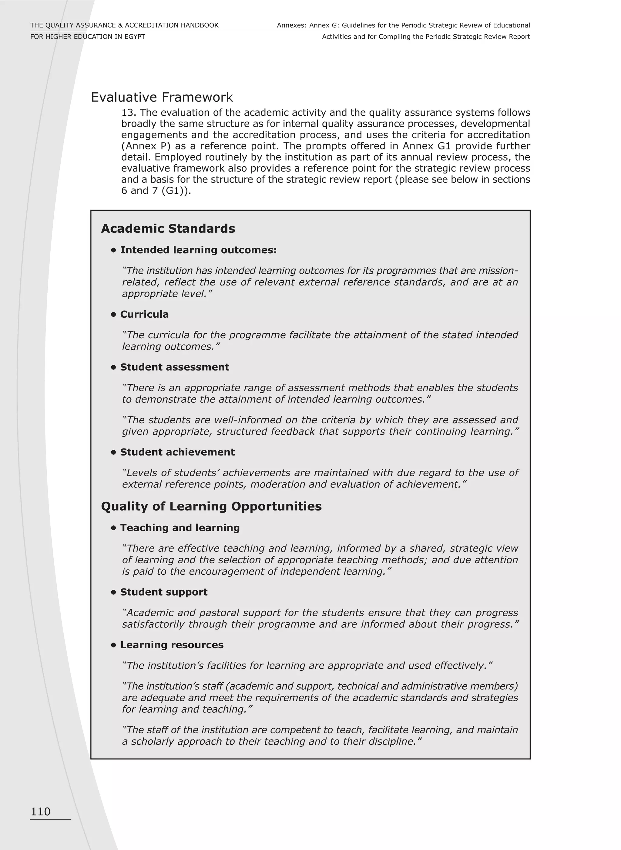110
Annexes: Annex G: Guidelines for the Periodic Strategic Review of Educational
Activities and for Compiling the Periodic Strategic Review Report
THE QUALITY ASSURANCE & ACCREDITATION HANDBOOK
FOR HIGHER EDUCATION IN EGYPT
Evaluative Framework
13. The evaluation of the academic activity and the quality assurance systems follows
broadly the same structure as for internal quality assurance processes, developmental
engagements and the accreditation process, and uses the criteria for accreditation
(Annex P) as a reference point. The prompts offered in Annex G1 provide further
detail. Employed routinely by the institution as part of its annual review process, the
evaluative framework also provides a reference point for the strategic review process
and a basis for the structure of the strategic review report (please see below in sections
6 and 7 (G1)).
Academic Standards
• Intended learning outcomes:
“The institution has intended learning outcomes for its programmes that are mission-
related, reflect the use of relevant external reference standards, and are at an
appropriate level.”
• Curricula
“The curricula for the programme facilitate the attainment of the stated intended
learning outcomes.”
• Student assessment
“There is an appropriate range of assessment methods that enables the students
to demonstrate the attainment of intended learning outcomes.”
“The students are well-informed on the criteria by which they are assessed and
given appropriate, structured feedback that supports their continuing learning.”
• Student achievement
“Levels of students’ achievements are maintained with due regard to the use of
external reference points, moderation and evaluation of achievement.”
Quality of Learning Opportunities
• Teaching and learning
“There are effective teaching and learning, informed by a shared, strategic view
of learning and the selection of appropriate teaching methods; and due attention
is paid to the encouragement of independent learning.”
• Student support
“Academic and pastoral support for the students ensure that they can progress
satisfactorily through their programme and are informed about their progress.”
• Learning resources
“The institution’s facilities for learning are appropriate and used effectively.”
“The institution’s staff (academic and support, technical and administrative members)
are adequate and meet the requirements of the academic standards and strategies
for learning and teaching.”
“The staff of the institution are competent to teach, facilitate learning, and maintain
a scholarly approach to their teaching and to their discipline.”
 