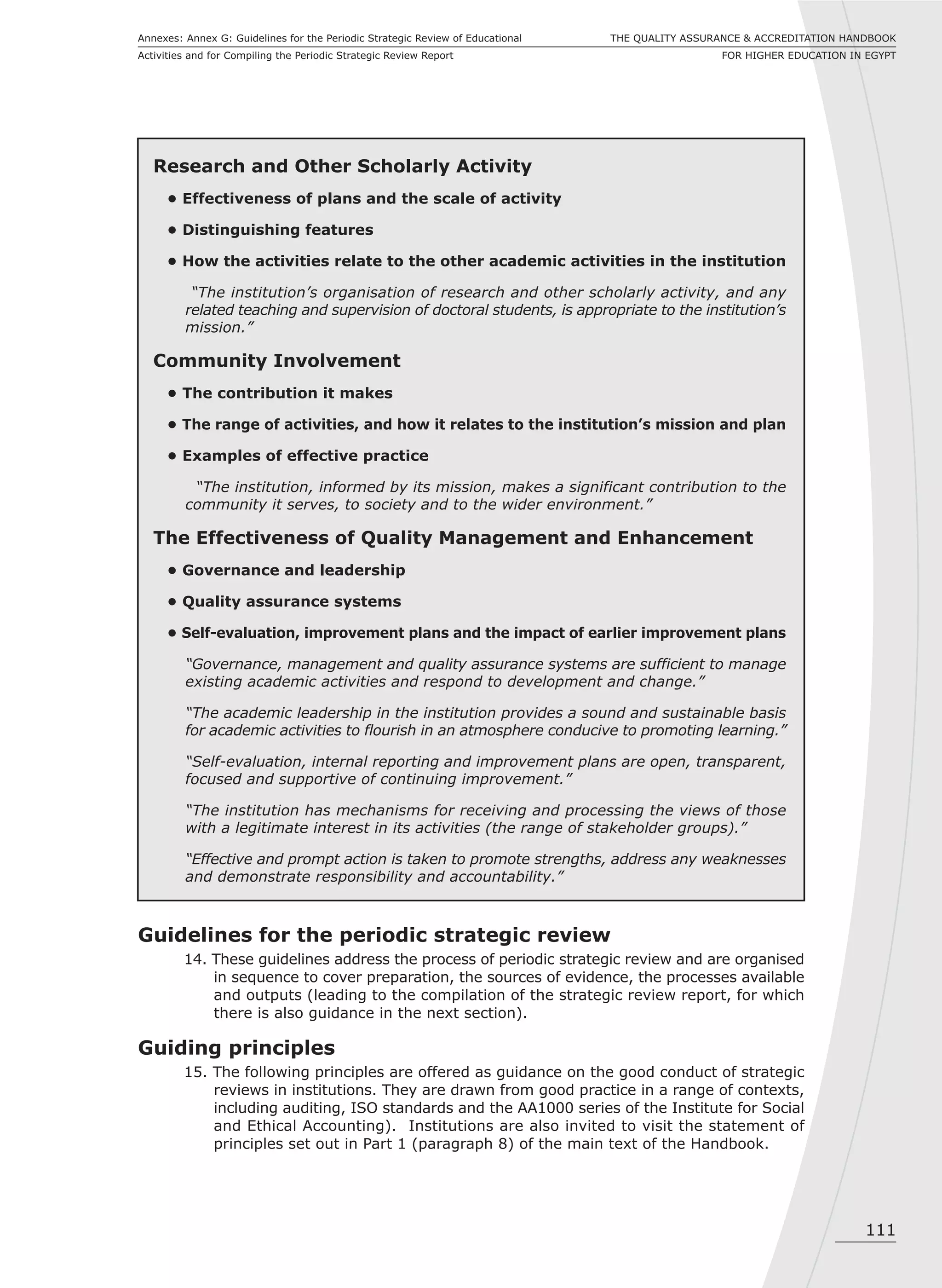 111
THE QUALITY ASSURANCE & ACCREDITATION HANDBOOK
FOR HIGHER EDUCATION IN EGYPT
Annexes: Annex G: Guidelines for the Periodic Strategic Review of Educational
Activities and for Compiling the Periodic Strategic Review Report
Research and Other Scholarly Activity
• Effectiveness of plans and the scale of activity
• Distinguishing features
• How the activities relate to the other academic activities in the institution
“The institution’s organisation of research and other scholarly activity, and any
related teaching and supervision of doctoral students, is appropriate to the institution’s
mission.”
Community Involvement
• The contribution it makes
• The range of activities, and how it relates to the institution’s mission and plan
• Examples of effective practice
“The institution, informed by its mission, makes a significant contribution to the
community it serves, to society and to the wider environment.”
The Effectiveness of Quality Management and Enhancement
• Governance and leadership
• Quality assurance systems
• Self-evaluation, improvement plans and the impact of earlier improvement plans
“Governance, management and quality assurance systems are sufficient to manage
existing academic activities and respond to development and change.”
“The academic leadership in the institution provides a sound and sustainable basis
for academic activities to flourish in an atmosphere conducive to promoting learning.”
“Self-evaluation, internal reporting and improvement plans are open, transparent,
focused and supportive of continuing improvement.”
“The institution has mechanisms for receiving and processing the views of those
with a legitimate interest in its activities (the range of stakeholder groups).”
“Effective and prompt action is taken to promote strengths, address any weaknesses
and demonstrate responsibility and accountability.”
Guidelines for the periodic strategic review
14. These guidelines address the process of periodic strategic review and are organised
in sequence to cover preparation, the sources of evidence, the processes available
and outputs (leading to the compilation of the strategic review report, for which
there is also guidance in the next section).
Guiding principles
15. The following principles are offered as guidance on the good conduct of strategic
reviews in institutions. They are drawn from good practice in a range of contexts,
including auditing, ISO standards and the AA1000 series of the Institute for Social
and Ethical Accounting). Institutions are also invited to visit the statement of
principles set out in Part 1 (paragraph 8) of the main text of the Handbook.
 