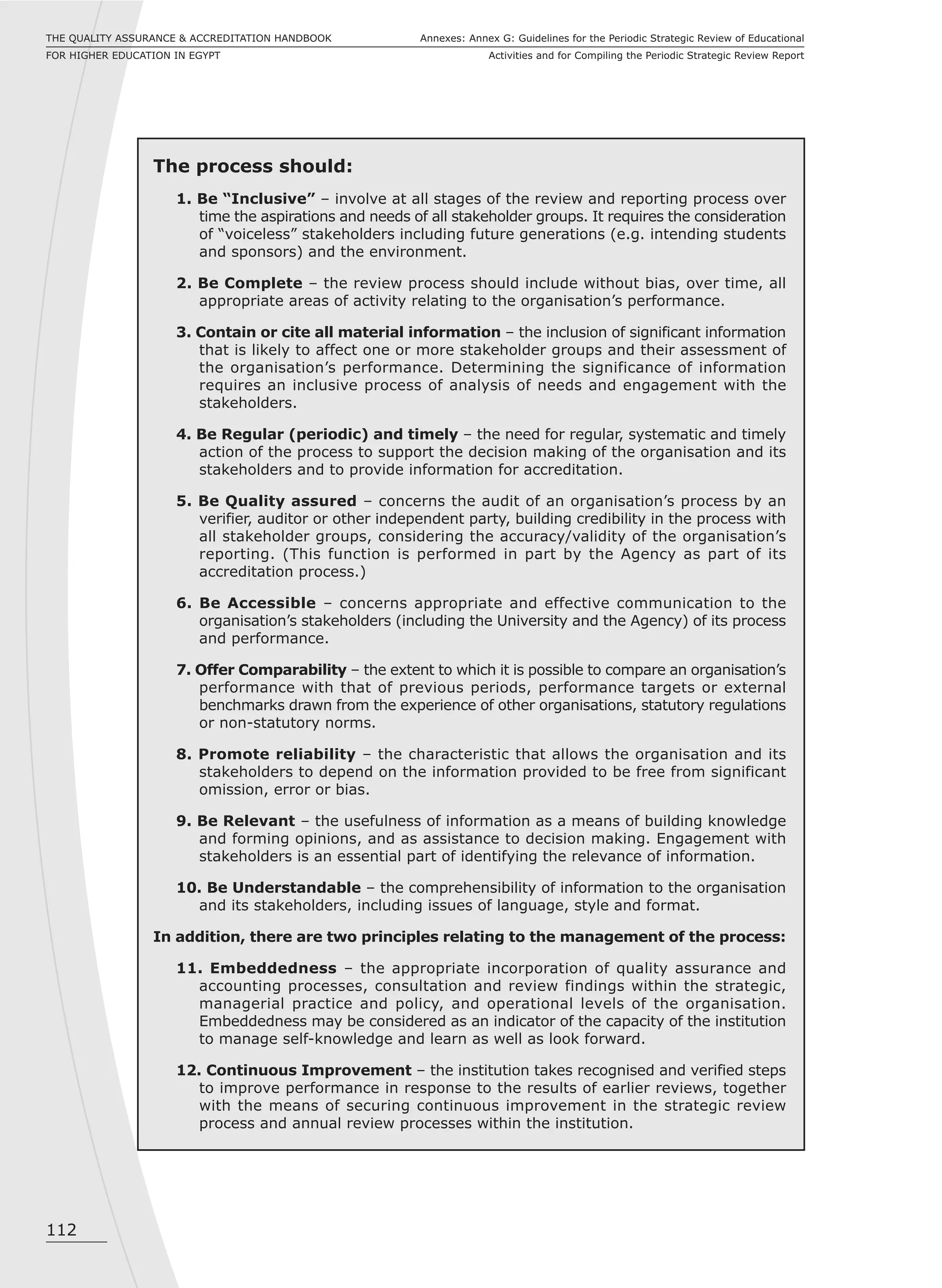 112
Annexes: Annex G: Guidelines for the Periodic Strategic Review of Educational
Activities and for Compiling the Periodic Strategic Review Report
THE QUALITY ASSURANCE & ACCREDITATION HANDBOOK
FOR HIGHER EDUCATION IN EGYPT
The process should:
1. Be “Inclusive” – involve at all stages of the review and reporting process over
time the aspirations and needs of all stakeholder groups. It requires the consideration
of “voiceless” stakeholders including future generations (e.g. intending students
and sponsors) and the environment.
2. Be Complete – the review process should include without bias, over time, all
appropriate areas of activity relating to the organisation’s performance.
3. Contain or cite all material information – the inclusion of significant information
that is likely to affect one or more stakeholder groups and their assessment of
the organisation’s performance. Determining the significance of information
requires an inclusive process of analysis of needs and engagement with the
stakeholders.
4. Be Regular (periodic) and timely – the need for regular, systematic and timely
action of the process to support the decision making of the organisation and its
stakeholders and to provide information for accreditation.
5. Be Quality assured – concerns the audit of an organisation’s process by an
verifier, auditor or other independent party, building credibility in the process with
all stakeholder groups, considering the accuracy/validity of the organisation’s
reporting. (This function is performed in part by the Agency as part of its
accreditation process.)
6. Be Accessible – concerns appropriate and effective communication to the
organisation’s stakeholders (including the University and the Agency) of its process
and performance.
7. Offer Comparability – the extent to which it is possible to compare an organisation’s
performance with that of previous periods, performance targets or external
benchmarks drawn from the experience of other organisations, statutory regulations
or non-statutory norms.
8. Promote reliability – the characteristic that allows the organisation and its
stakeholders to depend on the information provided to be free from significant
omission, error or bias.
9. Be Relevant – the usefulness of information as a means of building knowledge
and forming opinions, and as assistance to decision making. Engagement with
stakeholders is an essential part of identifying the relevance of information.
10. Be Understandable – the comprehensibility of information to the organisation
and its stakeholders, including issues of language, style and format.
In addition, there are two principles relating to the management of the process:
11. Embeddedness – the appropriate incorporation of quality assurance and
accounting processes, consultation and review findings within the strategic,
managerial practice and policy, and operational levels of the organisation.
Embeddedness may be considered as an indicator of the capacity of the institution
to manage self-knowledge and learn as well as look forward.
12. Continuous Improvement – the institution takes recognised and verified steps
to improve performance in response to the results of earlier reviews, together
with the means of securing continuous improvement in the strategic review
process and annual review processes within the institution.
 