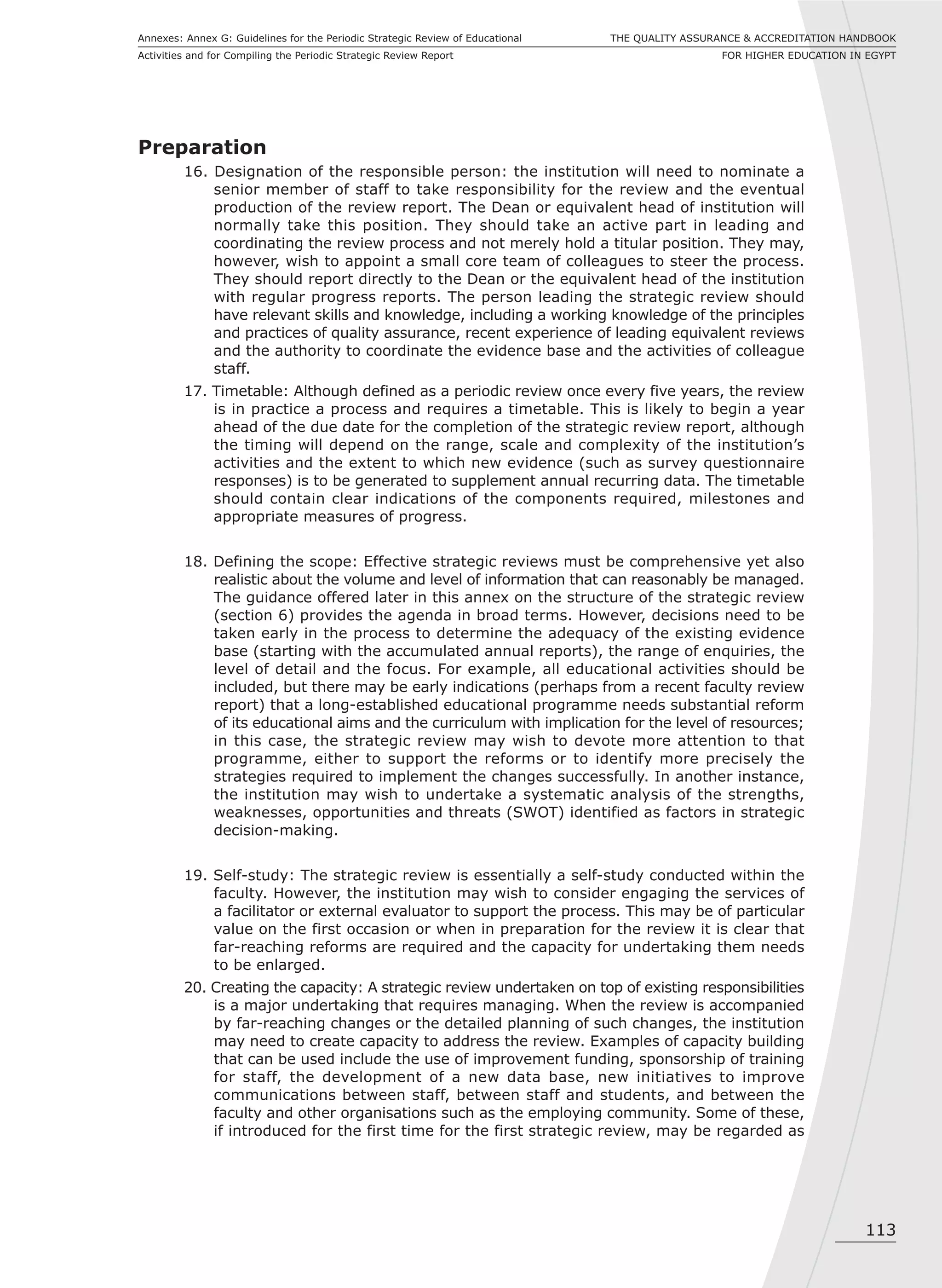 113
THE QUALITY ASSURANCE & ACCREDITATION HANDBOOK
FOR HIGHER EDUCATION IN EGYPT
Annexes: Annex G: Guidelines for the Periodic Strategic Review of Educational
Activities and for Compiling the Periodic Strategic Review Report
Preparation
16. Designation of the responsible person: the institution will need to nominate a
senior member of staff to take responsibility for the review and the eventual
production of the review report. The Dean or equivalent head of institution will
normally take this position. They should take an active part in leading and
coordinating the review process and not merely hold a titular position. They may,
however, wish to appoint a small core team of colleagues to steer the process.
They should report directly to the Dean or the equivalent head of the institution
with regular progress reports. The person leading the strategic review should
have relevant skills and knowledge, including a working knowledge of the principles
and practices of quality assurance, recent experience of leading equivalent reviews
and the authority to coordinate the evidence base and the activities of colleague
staff.
17. Timetable: Although defined as a periodic review once every five years, the review
is in practice a process and requires a timetable. This is likely to begin a year
ahead of the due date for the completion of the strategic review report, although
the timing will depend on the range, scale and complexity of the institution’s
activities and the extent to which new evidence (such as survey questionnaire
responses) is to be generated to supplement annual recurring data. The timetable
should contain clear indications of the components required, milestones and
appropriate measures of progress.
18. Defining the scope: Effective strategic reviews must be comprehensive yet also
realistic about the volume and level of information that can reasonably be managed.
The guidance offered later in this annex on the structure of the strategic review
(section 6) provides the agenda in broad terms. However, decisions need to be
taken early in the process to determine the adequacy of the existing evidence
base (starting with the accumulated annual reports), the range of enquiries, the
level of detail and the focus. For example, all educational activities should be
included, but there may be early indications (perhaps from a recent faculty review
report) that a long-established educational programme needs substantial reform
of its educational aims and the curriculum with implication for the level of resources;
in this case, the strategic review may wish to devote more attention to that
programme, either to support the reforms or to identify more precisely the
strategies required to implement the changes successfully. In another instance,
the institution may wish to undertake a systematic analysis of the strengths,
weaknesses, opportunities and threats (SWOT) identified as factors in strategic
decision-making.
19. Self-study: The strategic review is essentially a self-study conducted within the
faculty. However, the institution may wish to consider engaging the services of
a facilitator or external evaluator to support the process. This may be of particular
value on the first occasion or when in preparation for the review it is clear that
far-reaching reforms are required and the capacity for undertaking them needs
to be enlarged.
20. Creating the capacity: A strategic review undertaken on top of existing responsibilities
is a major undertaking that requires managing. When the review is accompanied
by far-reaching changes or the detailed planning of such changes, the institution
may need to create capacity to address the review. Examples of capacity building
that can be used include the use of improvement funding, sponsorship of training
for staff, the development of a new data base, new initiatives to improve
communications between staff, between staff and students, and between the
faculty and other organisations such as the employing community. Some of these,
if introduced for the first time for the first strategic review, may be regarded as
 
