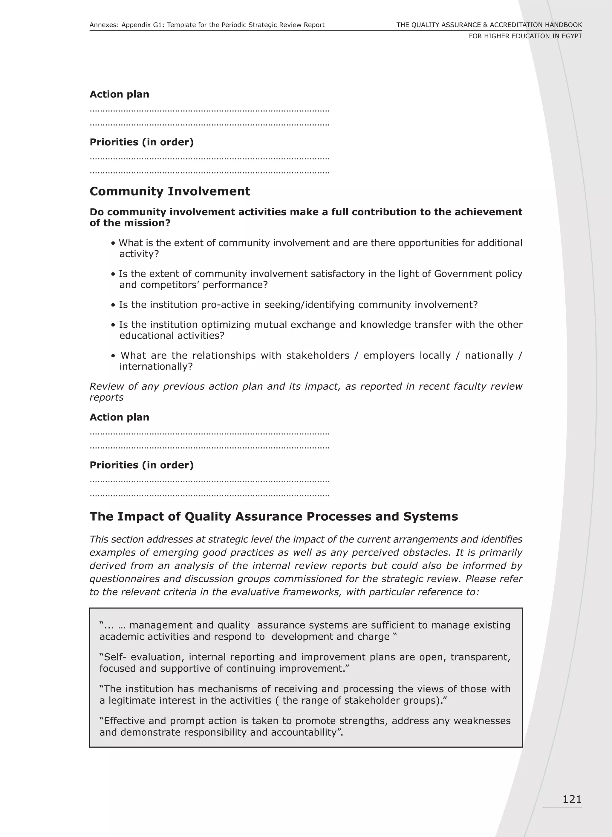 121
THE QUALITY ASSURANCE & ACCREDITATION HANDBOOK
FOR HIGHER EDUCATION IN EGYPT
Annexes: Appendix G1: Template for the Periodic Strategic Review Report
Action plan
…………………………………………………………………………………
…………………………………………………………………………………
Priorities (in order)
…………………………………………………………………………………
…………………………………………………………………………………
Community Involvement
Do community involvement activities make a full contribution to the achievement
of the mission?
• What is the extent of community involvement and are there opportunities for additional
activity?
• Is the extent of community involvement satisfactory in the light of Government policy
and competitors’ performance?
• Is the institution pro-active in seeking/identifying community involvement?
• Is the institution optimizing mutual exchange and knowledge transfer with the other
educational activities?
• What are the relationships with stakeholders / employers locally / nationally /
internationally?
Review of any previous action plan and its impact, as reported in recent faculty review
reports
Action plan
…………………………………………………………………………………
…………………………………………………………………………………
Priorities (in order)
…………………………………………………………………………………
…………………………………………………………………………………
The Impact of Quality Assurance Processes and Systems
This section addresses at strategic level the impact of the current arrangements and identifies
examples of emerging good practices as well as any perceived obstacles. It is primarily
derived from an analysis of the internal review reports but could also be informed by
questionnaires and discussion groups commissioned for the strategic review. Please refer
to the relevant criteria in the evaluative frameworks, with particular reference to:
“... … management and quality assurance systems are sufficient to manage existing
academic activities and respond to development and charge “
“Self- evaluation, internal reporting and improvement plans are open, transparent,
focused and supportive of continuing improvement.”
“The institution has mechanisms of receiving and processing the views of those with
a legitimate interest in the activities ( the range of stakeholder groups).”
“Effective and prompt action is taken to promote strengths, address any weaknesses
and demonstrate responsibility and accountability”.
 