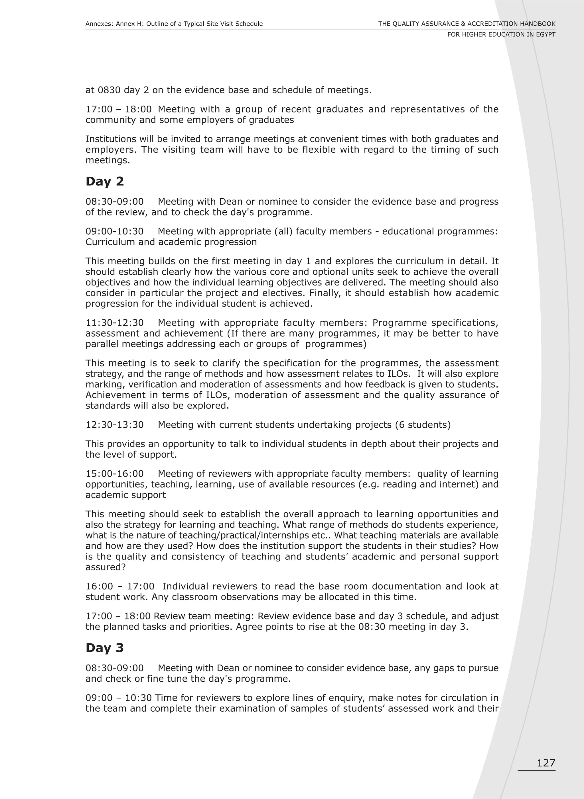 127
THE QUALITY ASSURANCE & ACCREDITATION HANDBOOK
FOR HIGHER EDUCATION IN EGYPT
Annexes: Annex H: Outline of a Typical Site Visit Schedule
at 0830 day 2 on the evidence base and schedule of meetings.
17:00 – 18:00 Meeting with a group of recent graduates and representatives of the
community and some employers of graduates
Institutions will be invited to arrange meetings at convenient times with both graduates and
employers. The visiting team will have to be flexible with regard to the timing of such
meetings.
Day 2
08:30-09:00 Meeting with Dean or nominee to consider the evidence base and progress
of the review, and to check the day's programme.
09:00-10:30 Meeting with appropriate (all) faculty members - educational programmes:
Curriculum and academic progression
This meeting builds on the first meeting in day 1 and explores the curriculum in detail. It
should establish clearly how the various core and optional units seek to achieve the overall
objectives and how the individual learning objectives are delivered. The meeting should also
consider in particular the project and electives. Finally, it should establish how academic
progression for the individual student is achieved.
11:30-12:30 Meeting with appropriate faculty members: Programme specifications,
assessment and achievement (If there are many programmes, it may be better to have
parallel meetings addressing each or groups of programmes)
This meeting is to seek to clarify the specification for the programmes, the assessment
strategy, and the range of methods and how assessment relates to ILOs. It will also explore
marking, verification and moderation of assessments and how feedback is given to students.
Achievement in terms of ILOs, moderation of assessment and the quality assurance of
standards will also be explored.
12:30-13:30 Meeting with current students undertaking projects (6 students)
This provides an opportunity to talk to individual students in depth about their projects and
the level of support.
15:00-16:00 Meeting of reviewers with appropriate faculty members: quality of learning
opportunities, teaching, learning, use of available resources (e.g. reading and internet) and
academic support
This meeting should seek to establish the overall approach to learning opportunities and
also the strategy for learning and teaching. What range of methods do students experience,
what is the nature of teaching/practical/internships etc.. What teaching materials are available
and how are they used? How does the institution support the students in their studies? How
is the quality and consistency of teaching and students’ academic and personal support
assured?
16:00 – 17:00 Individual reviewers to read the base room documentation and look at
student work. Any classroom observations may be allocated in this time.
17:00 – 18:00 Review team meeting: Review evidence base and day 3 schedule, and adjust
the planned tasks and priorities. Agree points to rise at the 08:30 meeting in day 3.
Day 3
08:30-09:00 Meeting with Dean or nominee to consider evidence base, any gaps to pursue
and check or fine tune the day's programme.
09:00 – 10:30 Time for reviewers to explore lines of enquiry, make notes for circulation in
the team and complete their examination of samples of students’ assessed work and their
 