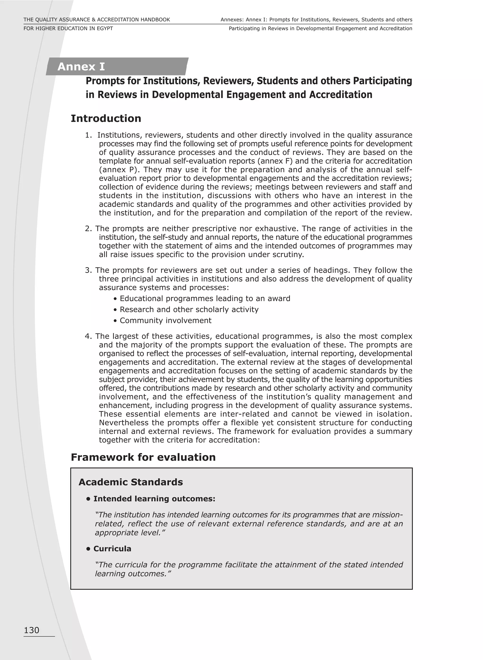 130
Annexes: Annex I: Prompts for Institutions, Reviewers, Students and others
Participating in Reviews in Developmental Engagement and Accreditation
THE QUALITY ASSURANCE & ACCREDITATION HANDBOOK
FOR HIGHER EDUCATION IN EGYPT
Introduction
1. Institutions, reviewers, students and other directly involved in the quality assurance
processes may find the following set of prompts useful reference points for development
of quality assurance processes and the conduct of reviews. They are based on the
template for annual self-evaluation reports (annex F) and the criteria for accreditation
(annex P). They may use it for the preparation and analysis of the annual self-
evaluation report prior to developmental engagements and the accreditation reviews;
collection of evidence during the reviews; meetings between reviewers and staff and
students in the institution, discussions with others who have an interest in the
academic standards and quality of the programmes and other activities provided by
the institution, and for the preparation and compilation of the report of the review.
2. The prompts are neither prescriptive nor exhaustive. The range of activities in the
institution, the self-study and annual reports, the nature of the educational programmes
together with the statement of aims and the intended outcomes of programmes may
all raise issues specific to the provision under scrutiny.
3. The prompts for reviewers are set out under a series of headings. They follow the
three principal activities in institutions and also address the development of quality
assurance systems and processes:
• Educational programmes leading to an award
• Research and other scholarly activity
• Community involvement
4. The largest of these activities, educational programmes, is also the most complex
and the majority of the prompts support the evaluation of these. The prompts are
organised to reflect the processes of self-evaluation, internal reporting, developmental
engagements and accreditation. The external review at the stages of developmental
engagements and accreditation focuses on the setting of academic standards by the
subject provider, their achievement by students, the quality of the learning opportunities
offered, the contributions made by research and other scholarly activity and community
involvement, and the effectiveness of the institution’s quality management and
enhancement, including progress in the development of quality assurance systems.
These essential elements are inter-related and cannot be viewed in isolation.
Nevertheless the prompts offer a flexible yet consistent structure for conducting
internal and external reviews. The framework for evaluation provides a summary
together with the criteria for accreditation:
Framework for evaluation
Annex I
Prompts for Institutions, Reviewers, Students and others Participating
in Reviews in Developmental Engagement and Accreditation
Academic Standards
• Intended learning outcomes:
“The institution has intended learning outcomes for its programmes that are mission-
related, reflect the use of relevant external reference standards, and are at an
appropriate level.”
• Curricula
“The curricula for the programme facilitate the attainment of the stated intended
learning outcomes.”
 
