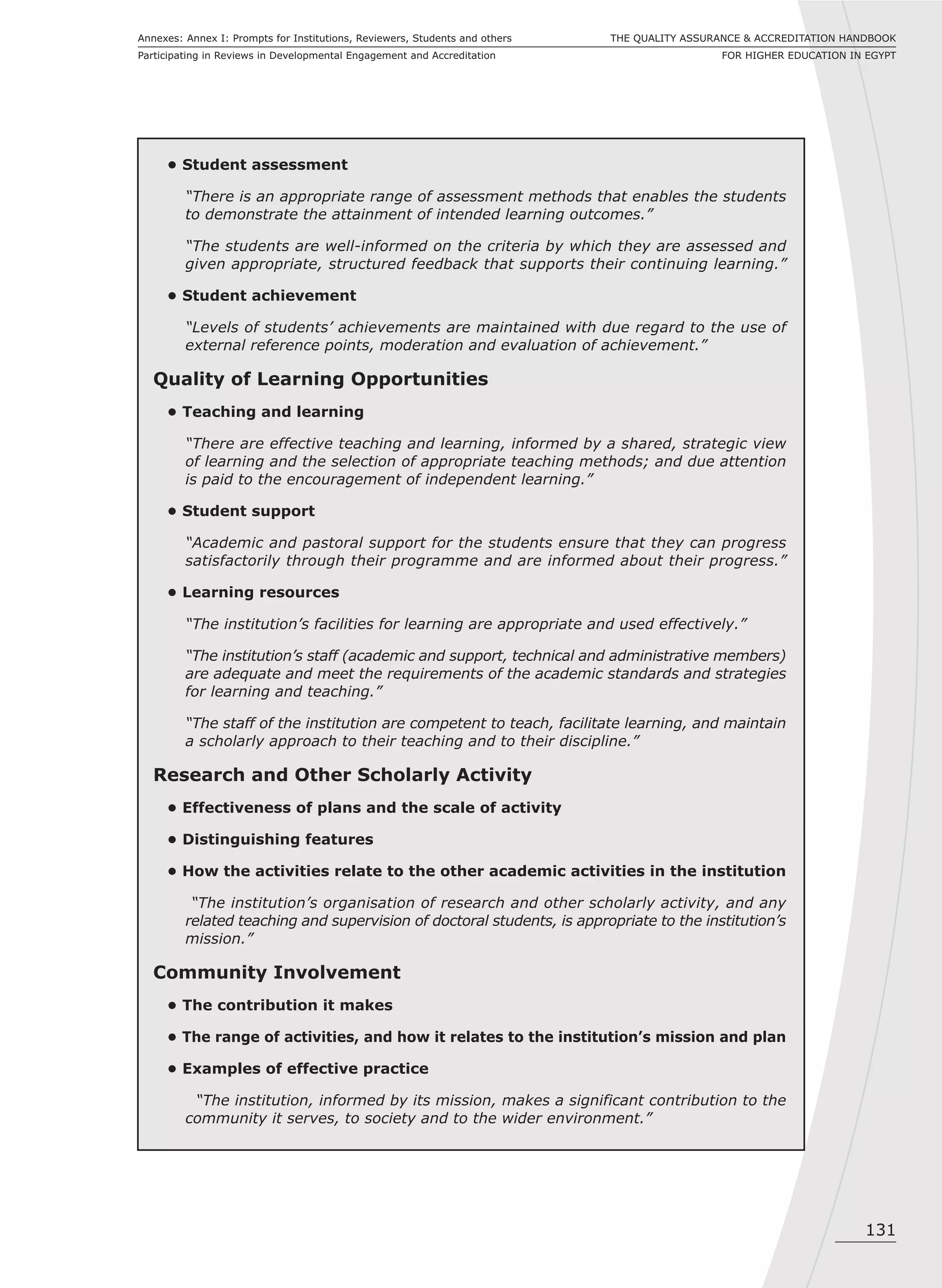 131
THE QUALITY ASSURANCE & ACCREDITATION HANDBOOK
FOR HIGHER EDUCATION IN EGYPT
Annexes: Annex I: Prompts for Institutions, Reviewers, Students and others
Participating in Reviews in Developmental Engagement and Accreditation
• Student assessment
“There is an appropriate range of assessment methods that enables the students
to demonstrate the attainment of intended learning outcomes.”
“The students are well-informed on the criteria by which they are assessed and
given appropriate, structured feedback that supports their continuing learning.”
• Student achievement
“Levels of students’ achievements are maintained with due regard to the use of
external reference points, moderation and evaluation of achievement.”
Quality of Learning Opportunities
• Teaching and learning
“There are effective teaching and learning, informed by a shared, strategic view
of learning and the selection of appropriate teaching methods; and due attention
is paid to the encouragement of independent learning.”
• Student support
“Academic and pastoral support for the students ensure that they can progress
satisfactorily through their programme and are informed about their progress.”
• Learning resources
“The institution’s facilities for learning are appropriate and used effectively.”
“The institution’s staff (academic and support, technical and administrative members)
are adequate and meet the requirements of the academic standards and strategies
for learning and teaching.”
“The staff of the institution are competent to teach, facilitate learning, and maintain
a scholarly approach to their teaching and to their discipline.”
Research and Other Scholarly Activity
• Effectiveness of plans and the scale of activity
• Distinguishing features
• How the activities relate to the other academic activities in the institution
“The institution’s organisation of research and other scholarly activity, and any
related teaching and supervision of doctoral students, is appropriate to the institution’s
mission.”
Community Involvement
• The contribution it makes
• The range of activities, and how it relates to the institution’s mission and plan
• Examples of effective practice
“The institution, informed by its mission, makes a significant contribution to the
community it serves, to society and to the wider environment.”
 