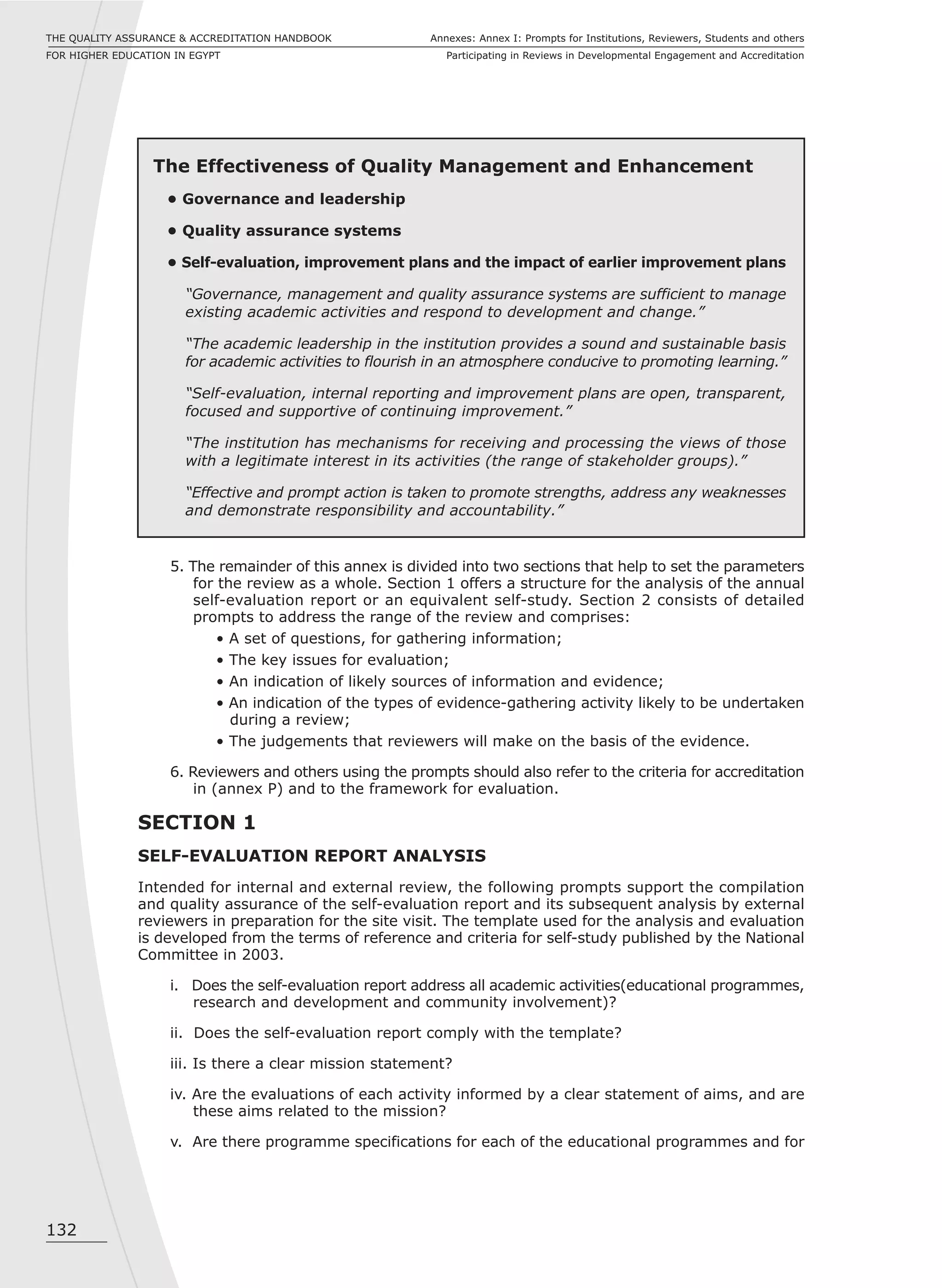 132
Annexes: Annex I: Prompts for Institutions, Reviewers, Students and others
Participating in Reviews in Developmental Engagement and Accreditation
THE QUALITY ASSURANCE & ACCREDITATION HANDBOOK
FOR HIGHER EDUCATION IN EGYPT
The Effectiveness of Quality Management and Enhancement
• Governance and leadership
• Quality assurance systems
• Self-evaluation, improvement plans and the impact of earlier improvement plans
“Governance, management and quality assurance systems are sufficient to manage
existing academic activities and respond to development and change.”
“The academic leadership in the institution provides a sound and sustainable basis
for academic activities to flourish in an atmosphere conducive to promoting learning.”
“Self-evaluation, internal reporting and improvement plans are open, transparent,
focused and supportive of continuing improvement.”
“The institution has mechanisms for receiving and processing the views of those
with a legitimate interest in its activities (the range of stakeholder groups).”
“Effective and prompt action is taken to promote strengths, address any weaknesses
and demonstrate responsibility and accountability.”
5. The remainder of this annex is divided into two sections that help to set the parameters
for the review as a whole. Section 1 offers a structure for the analysis of the annual
self-evaluation report or an equivalent self-study. Section 2 consists of detailed
prompts to address the range of the review and comprises:
• A set of questions, for gathering information;
• The key issues for evaluation;
• An indication of likely sources of information and evidence;
• An indication of the types of evidence-gathering activity likely to be undertaken
during a review;
• The judgements that reviewers will make on the basis of the evidence.
6. Reviewers and others using the prompts should also refer to the criteria for accreditation
in (annex P) and to the framework for evaluation.
SECTION 1
SELF-EVALUATION REPORT ANALYSIS
Intended for internal and external review, the following prompts support the compilation
and quality assurance of the self-evaluation report and its subsequent analysis by external
reviewers in preparation for the site visit. The template used for the analysis and evaluation
is developed from the terms of reference and criteria for self-study published by the National
Committee in 2003.
i. Does the self-evaluation report address all academic activities(educational programmes,
research and development and community involvement)?
ii. Does the self-evaluation report comply with the template?
iii. Is there a clear mission statement?
iv. Are the evaluations of each activity informed by a clear statement of aims, and are
these aims related to the mission?
v. Are there programme specifications for each of the educational programmes and for
 