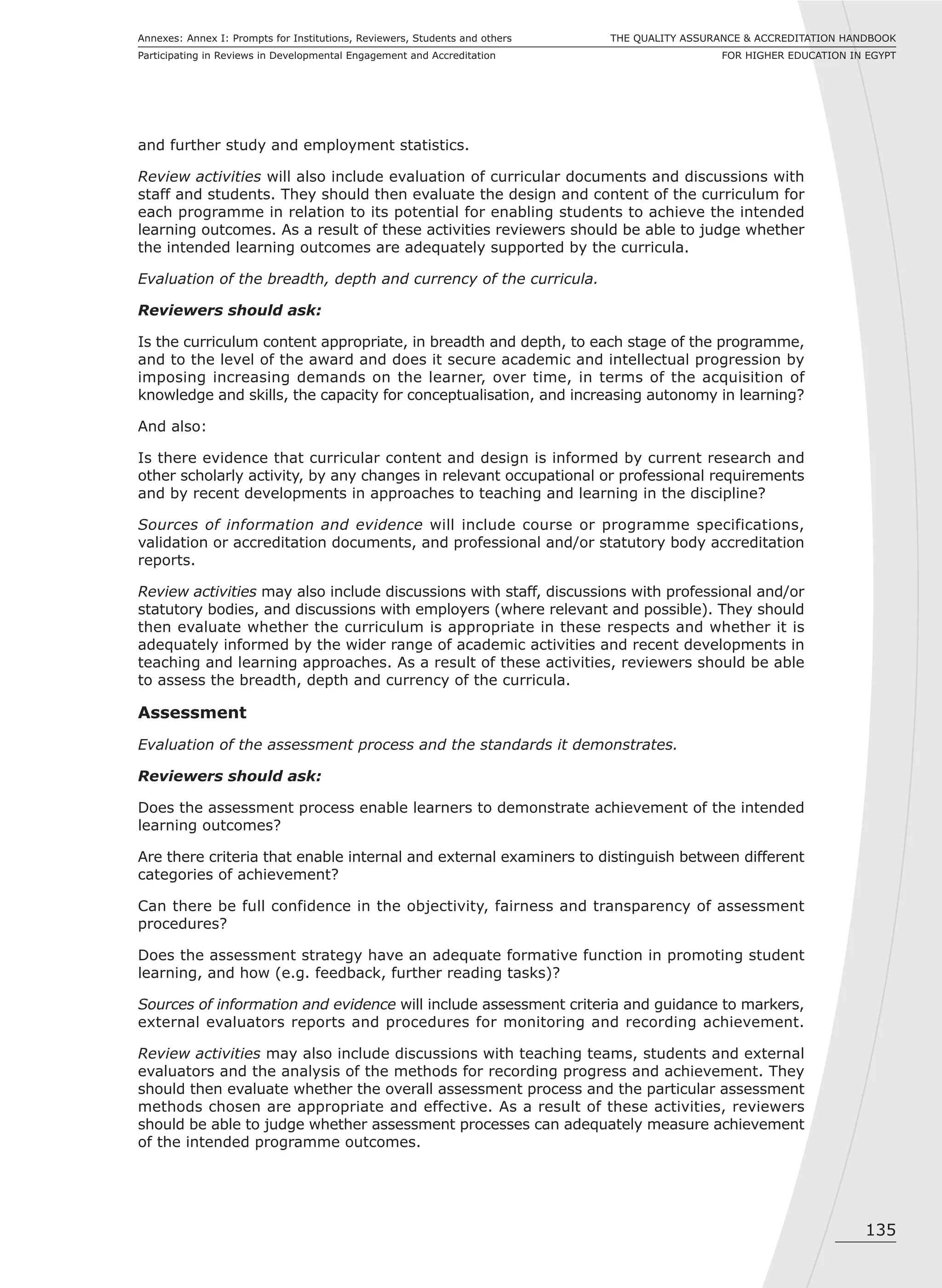 135
THE QUALITY ASSURANCE & ACCREDITATION HANDBOOK
FOR HIGHER EDUCATION IN EGYPT
Annexes: Annex I: Prompts for Institutions, Reviewers, Students and others
Participating in Reviews in Developmental Engagement and Accreditation
and further study and employment statistics.
Review activities will also include evaluation of curricular documents and discussions with
staff and students. They should then evaluate the design and content of the curriculum for
each programme in relation to its potential for enabling students to achieve the intended
learning outcomes. As a result of these activities reviewers should be able to judge whether
the intended learning outcomes are adequately supported by the curricula.
Evaluation of the breadth, depth and currency of the curricula.
Reviewers should ask:
Is the curriculum content appropriate, in breadth and depth, to each stage of the programme,
and to the level of the award and does it secure academic and intellectual progression by
imposing increasing demands on the learner, over time, in terms of the acquisition of
knowledge and skills, the capacity for conceptualisation, and increasing autonomy in learning?
And also:
Is there evidence that curricular content and design is informed by current research and
other scholarly activity, by any changes in relevant occupational or professional requirements
and by recent developments in approaches to teaching and learning in the discipline?
Sources of information and evidence will include course or programme specifications,
validation or accreditation documents, and professional and/or statutory body accreditation
reports.
Review activities may also include discussions with staff, discussions with professional and/or
statutory bodies, and discussions with employers (where relevant and possible). They should
then evaluate whether the curriculum is appropriate in these respects and whether it is
adequately informed by the wider range of academic activities and recent developments in
teaching and learning approaches. As a result of these activities, reviewers should be able
to assess the breadth, depth and currency of the curricula.
Assessment
Evaluation of the assessment process and the standards it demonstrates.
Reviewers should ask:
Does the assessment process enable learners to demonstrate achievement of the intended
learning outcomes?
Are there criteria that enable internal and external examiners to distinguish between different
categories of achievement?
Can there be full confidence in the objectivity, fairness and transparency of assessment
procedures?
Does the assessment strategy have an adequate formative function in promoting student
learning, and how (e.g. feedback, further reading tasks)?
Sources of information and evidence will include assessment criteria and guidance to markers,
external evaluators reports and procedures for monitoring and recording achievement.
Review activities may also include discussions with teaching teams, students and external
evaluators and the analysis of the methods for recording progress and achievement. They
should then evaluate whether the overall assessment process and the particular assessment
methods chosen are appropriate and effective. As a result of these activities, reviewers
should be able to judge whether assessment processes can adequately measure achievement
of the intended programme outcomes.
 