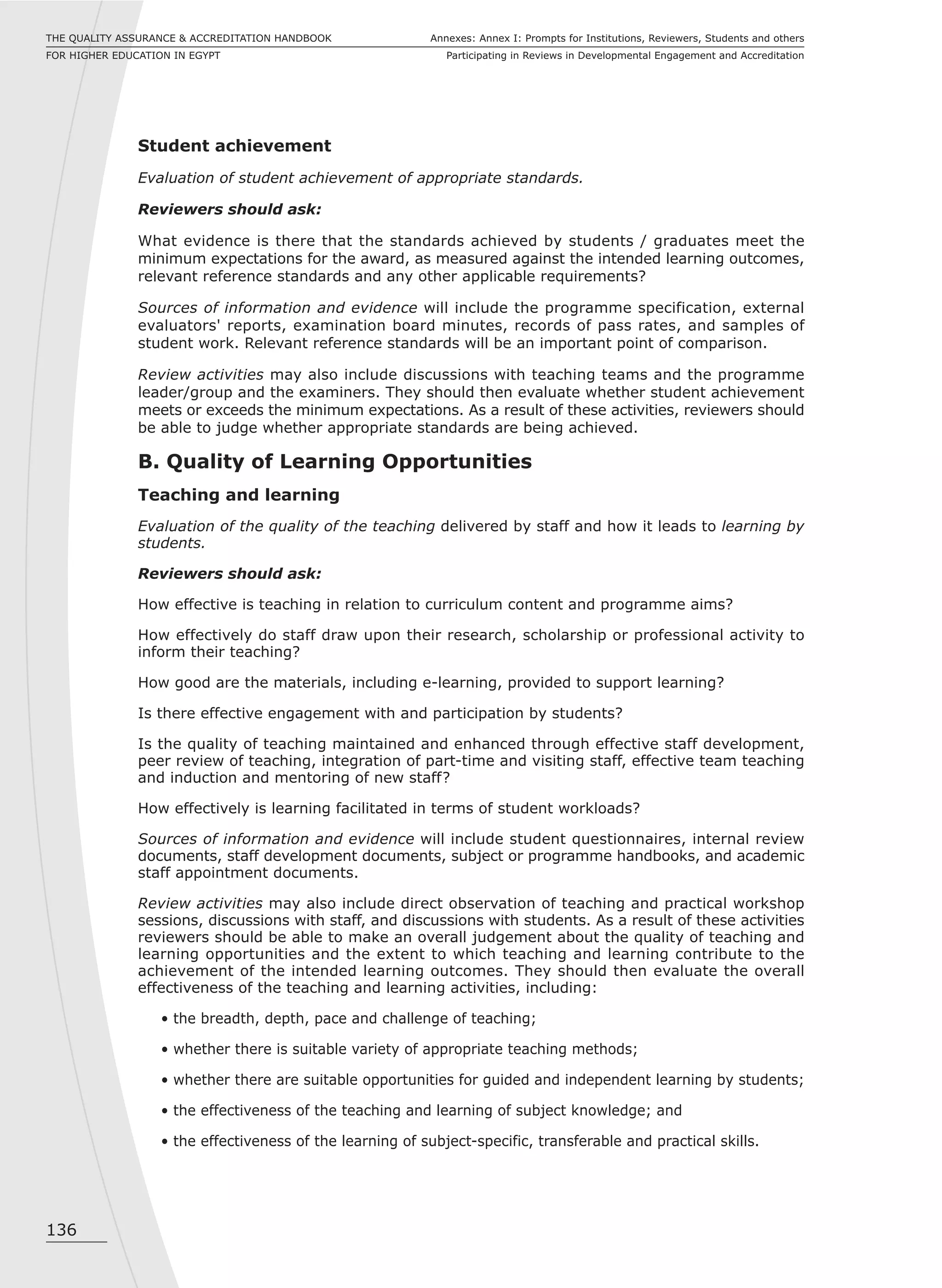 136
Annexes: Annex I: Prompts for Institutions, Reviewers, Students and others
Participating in Reviews in Developmental Engagement and Accreditation
THE QUALITY ASSURANCE & ACCREDITATION HANDBOOK
FOR HIGHER EDUCATION IN EGYPT
Student achievement
Evaluation of student achievement of appropriate standards.
Reviewers should ask:
What evidence is there that the standards achieved by students / graduates meet the
minimum expectations for the award, as measured against the intended learning outcomes,
relevant reference standards and any other applicable requirements?
Sources of information and evidence will include the programme specification, external
evaluators' reports, examination board minutes, records of pass rates, and samples of
student work. Relevant reference standards will be an important point of comparison.
Review activities may also include discussions with teaching teams and the programme
leader/group and the examiners. They should then evaluate whether student achievement
meets or exceeds the minimum expectations. As a result of these activities, reviewers should
be able to judge whether appropriate standards are being achieved.
B. Quality of Learning Opportunities
Teaching and learning
Evaluation of the quality of the teaching delivered by staff and how it leads to learning by
students.
Reviewers should ask:
How effective is teaching in relation to curriculum content and programme aims?
How effectively do staff draw upon their research, scholarship or professional activity to
inform their teaching?
How good are the materials, including e-learning, provided to support learning?
Is there effective engagement with and participation by students?
Is the quality of teaching maintained and enhanced through effective staff development,
peer review of teaching, integration of part-time and visiting staff, effective team teaching
and induction and mentoring of new staff?
How effectively is learning facilitated in terms of student workloads?
Sources of information and evidence will include student questionnaires, internal review
documents, staff development documents, subject or programme handbooks, and academic
staff appointment documents.
Review activities may also include direct observation of teaching and practical workshop
sessions, discussions with staff, and discussions with students. As a result of these activities
reviewers should be able to make an overall judgement about the quality of teaching and
learning opportunities and the extent to which teaching and learning contribute to the
achievement of the intended learning outcomes. They should then evaluate the overall
effectiveness of the teaching and learning activities, including:
• the breadth, depth, pace and challenge of teaching;
• whether there is suitable variety of appropriate teaching methods;
• whether there are suitable opportunities for guided and independent learning by students;
• the effectiveness of the teaching and learning of subject knowledge; and
• the effectiveness of the learning of subject-specific, transferable and practical skills.
 