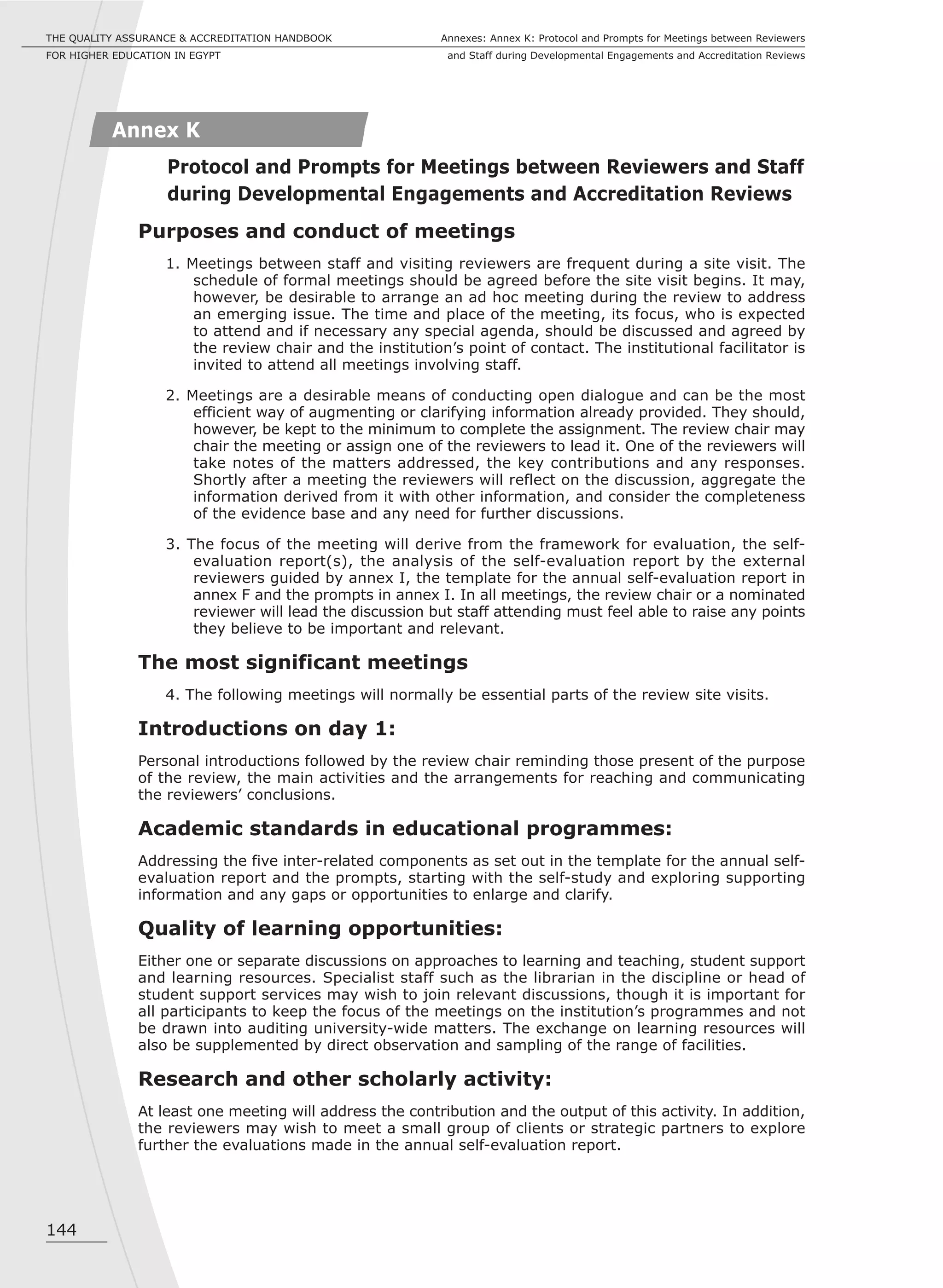 144
Annexes: Annex K: Protocol and Prompts for Meetings between Reviewers
and Staff during Developmental Engagements and Accreditation Reviews
THE QUALITY ASSURANCE & ACCREDITATION HANDBOOK
FOR HIGHER EDUCATION IN EGYPT
Purposes and conduct of meetings
1. Meetings between staff and visiting reviewers are frequent during a site visit. The
schedule of formal meetings should be agreed before the site visit begins. It may,
however, be desirable to arrange an ad hoc meeting during the review to address
an emerging issue. The time and place of the meeting, its focus, who is expected
to attend and if necessary any special agenda, should be discussed and agreed by
the review chair and the institution’s point of contact. The institutional facilitator is
invited to attend all meetings involving staff.
2. Meetings are a desirable means of conducting open dialogue and can be the most
efficient way of augmenting or clarifying information already provided. They should,
however, be kept to the minimum to complete the assignment. The review chair may
chair the meeting or assign one of the reviewers to lead it. One of the reviewers will
take notes of the matters addressed, the key contributions and any responses.
Shortly after a meeting the reviewers will reflect on the discussion, aggregate the
information derived from it with other information, and consider the completeness
of the evidence base and any need for further discussions.
3. The focus of the meeting will derive from the framework for evaluation, the self-
evaluation report(s), the analysis of the self-evaluation report by the external
reviewers guided by annex I, the template for the annual self-evaluation report in
annex F and the prompts in annex I. In all meetings, the review chair or a nominated
reviewer will lead the discussion but staff attending must feel able to raise any points
they believe to be important and relevant.
The most significant meetings
4. The following meetings will normally be essential parts of the review site visits.
Introductions on day 1:
Personal introductions followed by the review chair reminding those present of the purpose
of the review, the main activities and the arrangements for reaching and communicating
the reviewers’ conclusions.
Academic standards in educational programmes:
Addressing the five inter-related components as set out in the template for the annual self-
evaluation report and the prompts, starting with the self-study and exploring supporting
information and any gaps or opportunities to enlarge and clarify.
Quality of learning opportunities:
Either one or separate discussions on approaches to learning and teaching, student support
and learning resources. Specialist staff such as the librarian in the discipline or head of
student support services may wish to join relevant discussions, though it is important for
all participants to keep the focus of the meetings on the institution’s programmes and not
be drawn into auditing university-wide matters. The exchange on learning resources will
also be supplemented by direct observation and sampling of the range of facilities.
Research and other scholarly activity:
At least one meeting will address the contribution and the output of this activity. In addition,
the reviewers may wish to meet a small group of clients or strategic partners to explore
further the evaluations made in the annual self-evaluation report.
Annex K
Protocol and Prompts for Meetings between Reviewers and Staff
during Developmental Engagements and Accreditation Reviews
 