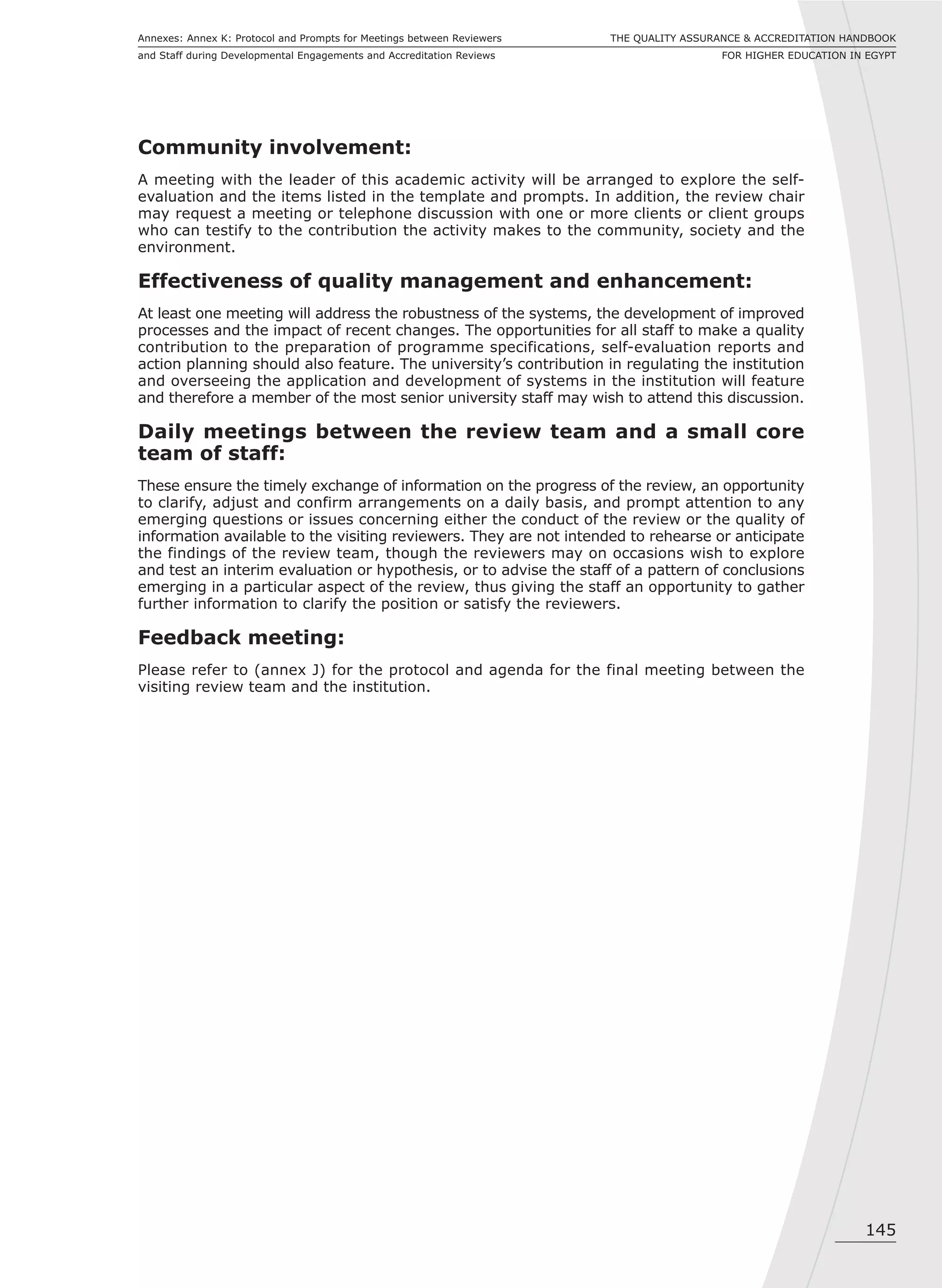 145
THE QUALITY ASSURANCE & ACCREDITATION HANDBOOK
FOR HIGHER EDUCATION IN EGYPT
Annexes: Annex K: Protocol and Prompts for Meetings between Reviewers
and Staff during Developmental Engagements and Accreditation Reviews
Community involvement:
A meeting with the leader of this academic activity will be arranged to explore the self-
evaluation and the items listed in the template and prompts. In addition, the review chair
may request a meeting or telephone discussion with one or more clients or client groups
who can testify to the contribution the activity makes to the community, society and the
environment.
Effectiveness of quality management and enhancement:
At least one meeting will address the robustness of the systems, the development of improved
processes and the impact of recent changes. The opportunities for all staff to make a quality
contribution to the preparation of programme specifications, self-evaluation reports and
action planning should also feature. The university’s contribution in regulating the institution
and overseeing the application and development of systems in the institution will feature
and therefore a member of the most senior university staff may wish to attend this discussion.
Daily meetings between the review team and a small core
team of staff:
These ensure the timely exchange of information on the progress of the review, an opportunity
to clarify, adjust and confirm arrangements on a daily basis, and prompt attention to any
emerging questions or issues concerning either the conduct of the review or the quality of
information available to the visiting reviewers. They are not intended to rehearse or anticipate
the findings of the review team, though the reviewers may on occasions wish to explore
and test an interim evaluation or hypothesis, or to advise the staff of a pattern of conclusions
emerging in a particular aspect of the review, thus giving the staff an opportunity to gather
further information to clarify the position or satisfy the reviewers.
Feedback meeting:
Please refer to (annex J) for the protocol and agenda for the final meeting between the
visiting review team and the institution.
 