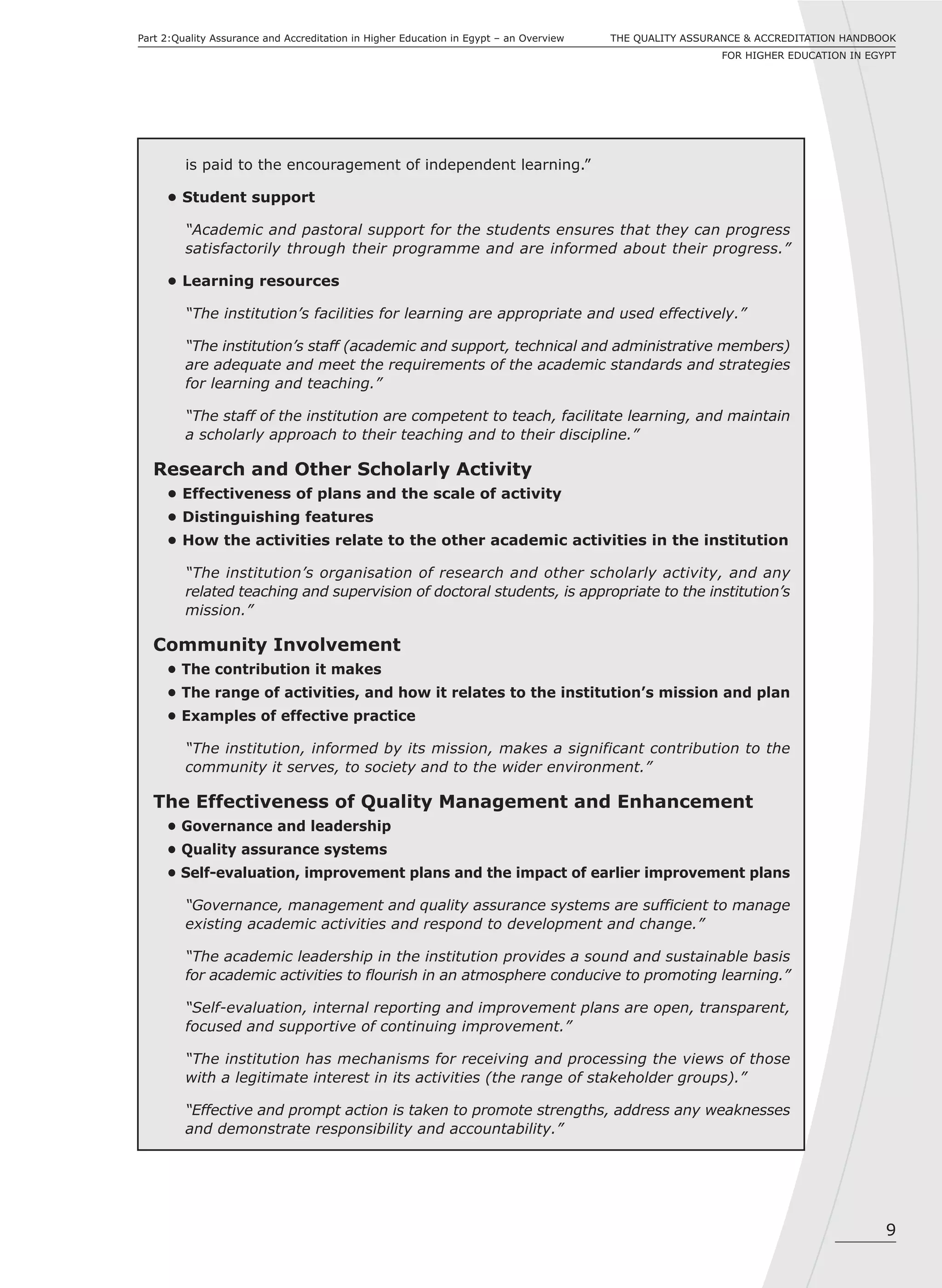 9
THE QUALITY ASSURANCE & ACCREDITATION HANDBOOK
FOR HIGHER EDUCATION IN EGYPT
Part 2:Quality Assurance and Accreditation in Higher Education in Egypt – an Overview
is paid to the encouragement of independent learning.”
• Student support
“Academic and pastoral support for the students ensures that they can progress
satisfactorily through their programme and are informed about their progress.”
• Learning resources
“The institution’s facilities for learning are appropriate and used effectively.”
“The institution’s staff (academic and support, technical and administrative members)
are adequate and meet the requirements of the academic standards and strategies
for learning and teaching.”
“The staff of the institution are competent to teach, facilitate learning, and maintain
a scholarly approach to their teaching and to their discipline.”
Research and Other Scholarly Activity
• Effectiveness of plans and the scale of activity
• Distinguishing features
• How the activities relate to the other academic activities in the institution
“The institution’s organisation of research and other scholarly activity, and any
related teaching and supervision of doctoral students, is appropriate to the institution’s
mission.”
Community Involvement
• The contribution it makes
• The range of activities, and how it relates to the institution’s mission and plan
• Examples of effective practice
“The institution, informed by its mission, makes a significant contribution to the
community it serves, to society and to the wider environment.”
The Effectiveness of Quality Management and Enhancement
• Governance and leadership
• Quality assurance systems
• Self-evaluation, improvement plans and the impact of earlier improvement plans
“Governance, management and quality assurance systems are sufficient to manage
existing academic activities and respond to development and change.”
“The academic leadership in the institution provides a sound and sustainable basis
for academic activities to flourish in an atmosphere conducive to promoting learning.”
“Self-evaluation, internal reporting and improvement plans are open, transparent,
focused and supportive of continuing improvement.”
“The institution has mechanisms for receiving and processing the views of those
with a legitimate interest in its activities (the range of stakeholder groups).”
“Effective and prompt action is taken to promote strengths, address any weaknesses
and demonstrate responsibility and accountability.”
 