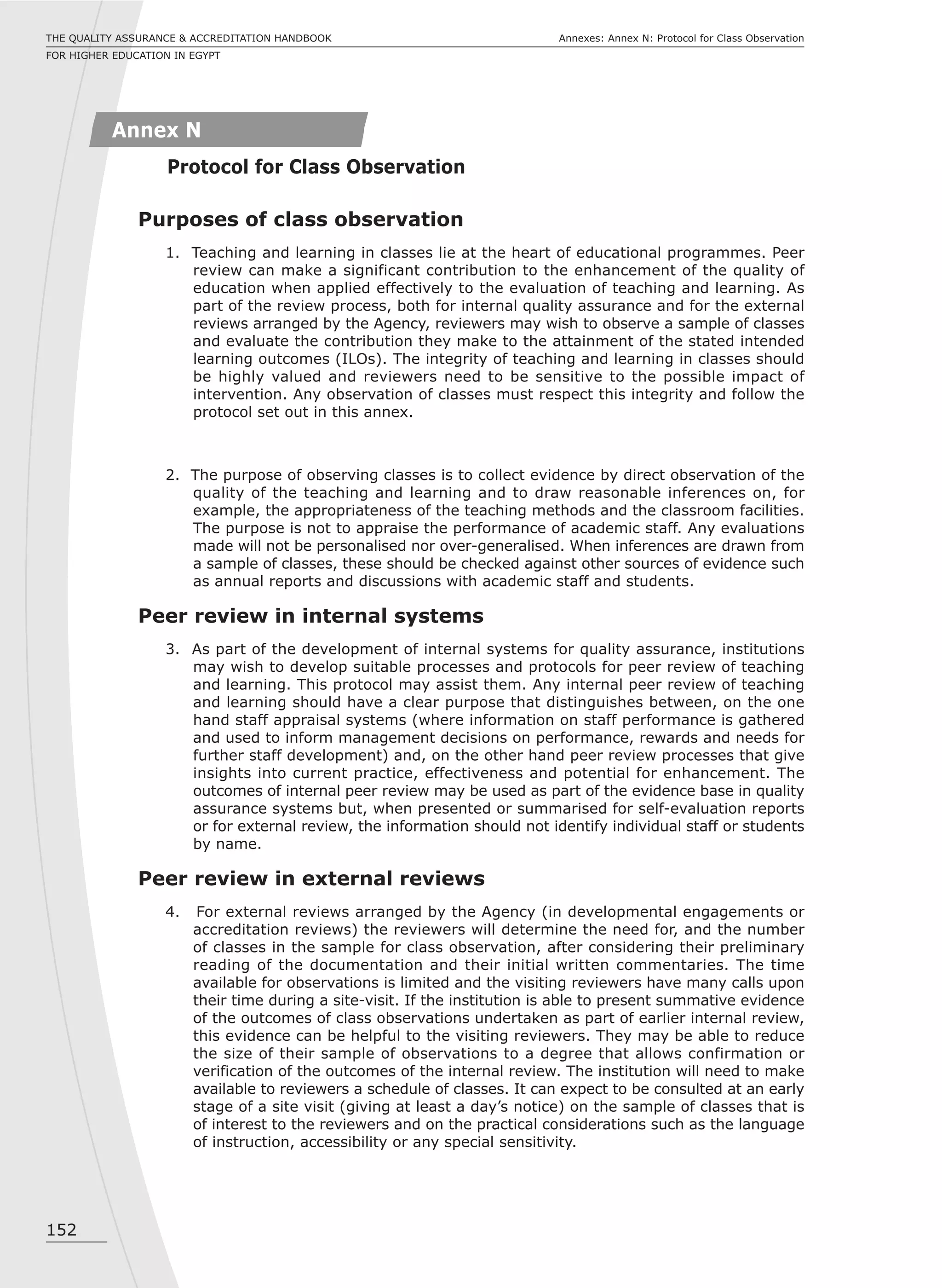 152
Annexes: Annex N: Protocol for Class ObservationTHE QUALITY ASSURANCE & ACCREDITATION HANDBOOK
FOR HIGHER EDUCATION IN EGYPT
Annex N
Protocol for Class Observation
Purposes of class observation
1. Teaching and learning in classes lie at the heart of educational programmes. Peer
review can make a significant contribution to the enhancement of the quality of
education when applied effectively to the evaluation of teaching and learning. As
part of the review process, both for internal quality assurance and for the external
reviews arranged by the Agency, reviewers may wish to observe a sample of classes
and evaluate the contribution they make to the attainment of the stated intended
learning outcomes (ILOs). The integrity of teaching and learning in classes should
be highly valued and reviewers need to be sensitive to the possible impact of
intervention. Any observation of classes must respect this integrity and follow the
protocol set out in this annex.
2. The purpose of observing classes is to collect evidence by direct observation of the
quality of the teaching and learning and to draw reasonable inferences on, for
example, the appropriateness of the teaching methods and the classroom facilities.
The purpose is not to appraise the performance of academic staff. Any evaluations
made will not be personalised nor over-generalised. When inferences are drawn from
a sample of classes, these should be checked against other sources of evidence such
as annual reports and discussions with academic staff and students.
Peer review in internal systems
3. As part of the development of internal systems for quality assurance, institutions
may wish to develop suitable processes and protocols for peer review of teaching
and learning. This protocol may assist them. Any internal peer review of teaching
and learning should have a clear purpose that distinguishes between, on the one
hand staff appraisal systems (where information on staff performance is gathered
and used to inform management decisions on performance, rewards and needs for
further staff development) and, on the other hand peer review processes that give
insights into current practice, effectiveness and potential for enhancement. The
outcomes of internal peer review may be used as part of the evidence base in quality
assurance systems but, when presented or summarised for self-evaluation reports
or for external review, the information should not identify individual staff or students
by name.
Peer review in external reviews
4. For external reviews arranged by the Agency (in developmental engagements or
accreditation reviews) the reviewers will determine the need for, and the number
of classes in the sample for class observation, after considering their preliminary
reading of the documentation and their initial written commentaries. The time
available for observations is limited and the visiting reviewers have many calls upon
their time during a site-visit. If the institution is able to present summative evidence
of the outcomes of class observations undertaken as part of earlier internal review,
this evidence can be helpful to the visiting reviewers. They may be able to reduce
the size of their sample of observations to a degree that allows confirmation or
verification of the outcomes of the internal review. The institution will need to make
available to reviewers a schedule of classes. It can expect to be consulted at an early
stage of a site visit (giving at least a day’s notice) on the sample of classes that is
of interest to the reviewers and on the practical considerations such as the language
of instruction, accessibility or any special sensitivity.
 