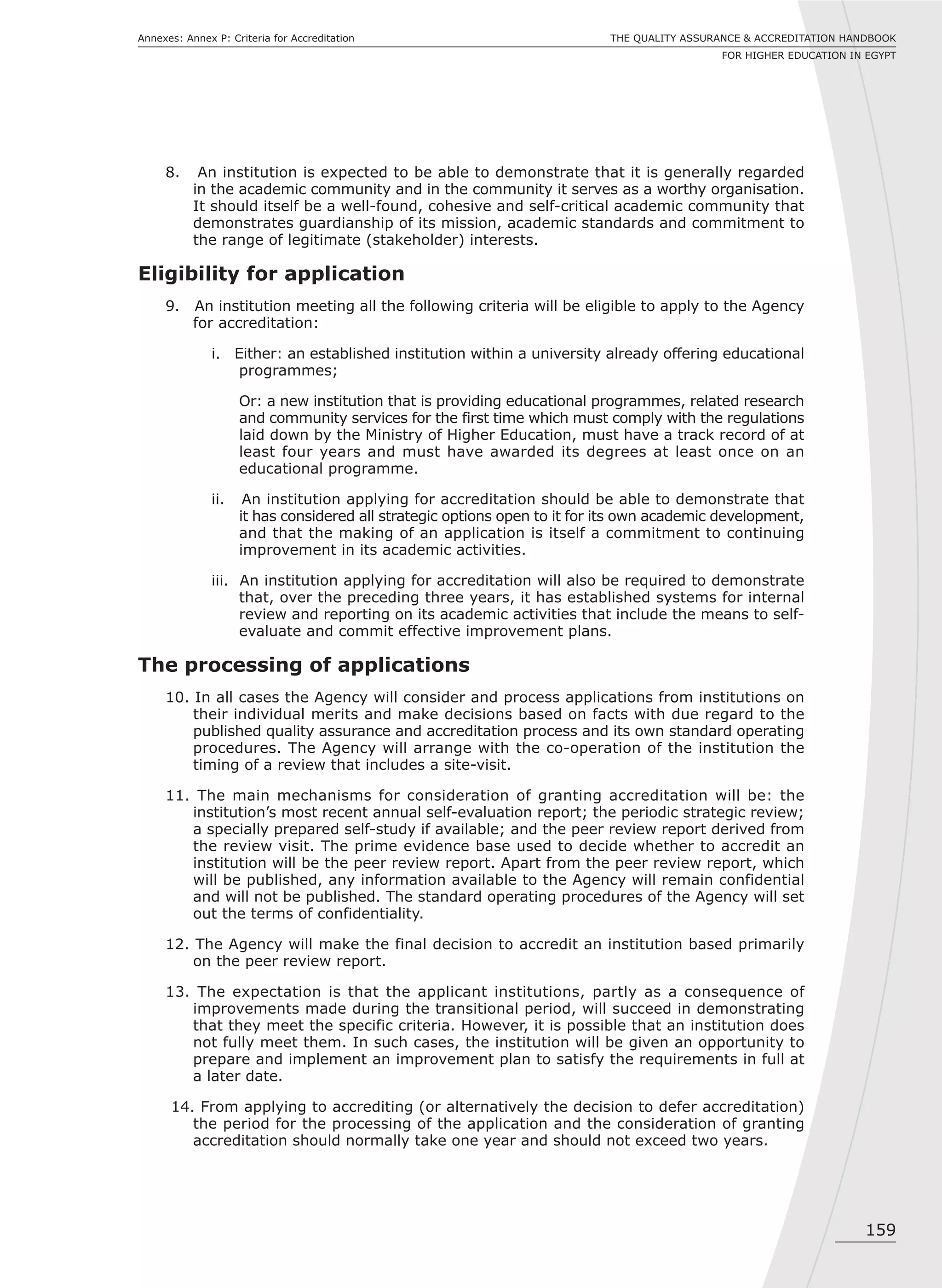 159
THE QUALITY ASSURANCE & ACCREDITATION HANDBOOK
FOR HIGHER EDUCATION IN EGYPT
Annexes: Annex P: Criteria for Accreditation
8. An institution is expected to be able to demonstrate that it is generally regarded
in the academic community and in the community it serves as a worthy organisation.
It should itself be a well-found, cohesive and self-critical academic community that
demonstrates guardianship of its mission, academic standards and commitment to
the range of legitimate (stakeholder) interests.
Eligibility for application
9. An institution meeting all the following criteria will be eligible to apply to the Agency
for accreditation:
i. Either: an established institution within a university already offering educational
programmes;
Or: a new institution that is providing educational programmes, related research
and community services for the first time which must comply with the regulations
laid down by the Ministry of Higher Education, must have a track record of at
least four years and must have awarded its degrees at least once on an
educational programme.
ii. An institution applying for accreditation should be able to demonstrate that
it has considered all strategic options open to it for its own academic development,
and that the making of an application is itself a commitment to continuing
improvement in its academic activities.
iii. An institution applying for accreditation will also be required to demonstrate
that, over the preceding three years, it has established systems for internal
review and reporting on its academic activities that include the means to self-
evaluate and commit effective improvement plans.
The processing of applications
10. In all cases the Agency will consider and process applications from institutions on
their individual merits and make decisions based on facts with due regard to the
published quality assurance and accreditation process and its own standard operating
procedures. The Agency will arrange with the co-operation of the institution the
timing of a review that includes a site-visit.
11. The main mechanisms for consideration of granting accreditation will be: the
institution’s most recent annual self-evaluation report; the periodic strategic review;
a specially prepared self-study if available; and the peer review report derived from
the review visit. The prime evidence base used to decide whether to accredit an
institution will be the peer review report. Apart from the peer review report, which
will be published, any information available to the Agency will remain confidential
and will not be published. The standard operating procedures of the Agency will set
out the terms of confidentiality.
12. The Agency will make the final decision to accredit an institution based primarily
on the peer review report.
13. The expectation is that the applicant institutions, partly as a consequence of
improvements made during the transitional period, will succeed in demonstrating
that they meet the specific criteria. However, it is possible that an institution does
not fully meet them. In such cases, the institution will be given an opportunity to
prepare and implement an improvement plan to satisfy the requirements in full at
a later date.
14. From applying to accrediting (or alternatively the decision to defer accreditation)
the period for the processing of the application and the consideration of granting
accreditation should normally take one year and should not exceed two years.
 