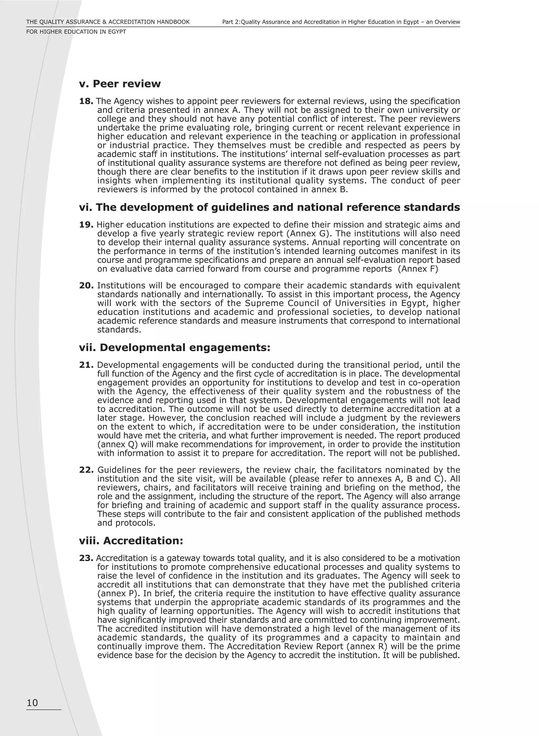 10
Part 2:Quality Assurance and Accreditation in Higher Education in Egypt – an OverviewTHE QUALITY ASSURANCE & ACCREDITATION HANDBOOK
FOR HIGHER EDUCATION IN EGYPT
v. Peer review
18. The Agency wishes to appoint peer reviewers for external reviews, using the specification
and criteria presented in annex A. They will not be assigned to their own university or
college and they should not have any potential conflict of interest. The peer reviewers
undertake the prime evaluating role, bringing current or recent relevant experience in
higher education and relevant experience in the teaching or application in professional
or industrial practice. They themselves must be credible and respected as peers by
academic staff in institutions. The institutions’ internal self-evaluation processes as part
of institutional quality assurance systems are therefore not defined as being peer review,
though there are clear benefits to the institution if it draws upon peer review skills and
insights when implementing its institutional quality systems. The conduct of peer
reviewers is informed by the protocol contained in annex B.
vi. The development of guidelines and national reference standards
19. Higher education institutions are expected to define their mission and strategic aims and
develop a five yearly strategic review report (Annex G). The institutions will also need
to develop their internal quality assurance systems. Annual reporting will concentrate on
the performance in terms of the institution’s intended learning outcomes manifest in its
course and programme specifications and prepare an annual self-evaluation report based
on evaluative data carried forward from course and programme reports (Annex F)
20. Institutions will be encouraged to compare their academic standards with equivalent
standards nationally and internationally. To assist in this important process, the Agency
will work with the sectors of the Supreme Council of Universities in Egypt, higher
education institutions and academic and professional societies, to develop national
academic reference standards and measure instruments that correspond to international
standards.
vii. Developmental engagements:
21. Developmental engagements will be conducted during the transitional period, until the
full function of the Agency and the first cycle of accreditation is in place. The developmental
engagement provides an opportunity for institutions to develop and test in co-operation
with the Agency, the effectiveness of their quality system and the robustness of the
evidence and reporting used in that system. Developmental engagements will not lead
to accreditation. The outcome will not be used directly to determine accreditation at a
later stage. However, the conclusion reached will include a judgment by the reviewers
on the extent to which, if accreditation were to be under consideration, the institution
would have met the criteria, and what further improvement is needed. The report produced
(annex Q) will make recommendations for improvement, in order to provide the institution
with information to assist it to prepare for accreditation. The report will not be published.
22. Guidelines for the peer reviewers, the review chair, the facilitators nominated by the
institution and the site visit, will be available (please refer to annexes A, B and C). All
reviewers, chairs, and facilitators will receive training and briefing on the method, the
role and the assignment, including the structure of the report. The Agency will also arrange
for briefing and training of academic and support staff in the quality assurance process.
These steps will contribute to the fair and consistent application of the published methods
and protocols.
viii. Accreditation:
23. Accreditation is a gateway towards total quality, and it is also considered to be a motivation
for institutions to promote comprehensive educational processes and quality systems to
raise the level of confidence in the institution and its graduates. The Agency will seek to
accredit all institutions that can demonstrate that they have met the published criteria
(annex P). In brief, the criteria require the institution to have effective quality assurance
systems that underpin the appropriate academic standards of its programmes and the
high quality of learning opportunities. The Agency will wish to accredit institutions that
have significantly improved their standards and are committed to continuing improvement.
The accredited institution will have demonstrated a high level of the management of its
academic standards, the quality of its programmes and a capacity to maintain and
continually improve them. The Accreditation Review Report (annex R) will be the prime
evidence base for the decision by the Agency to accredit the institution. It will be published.
 
