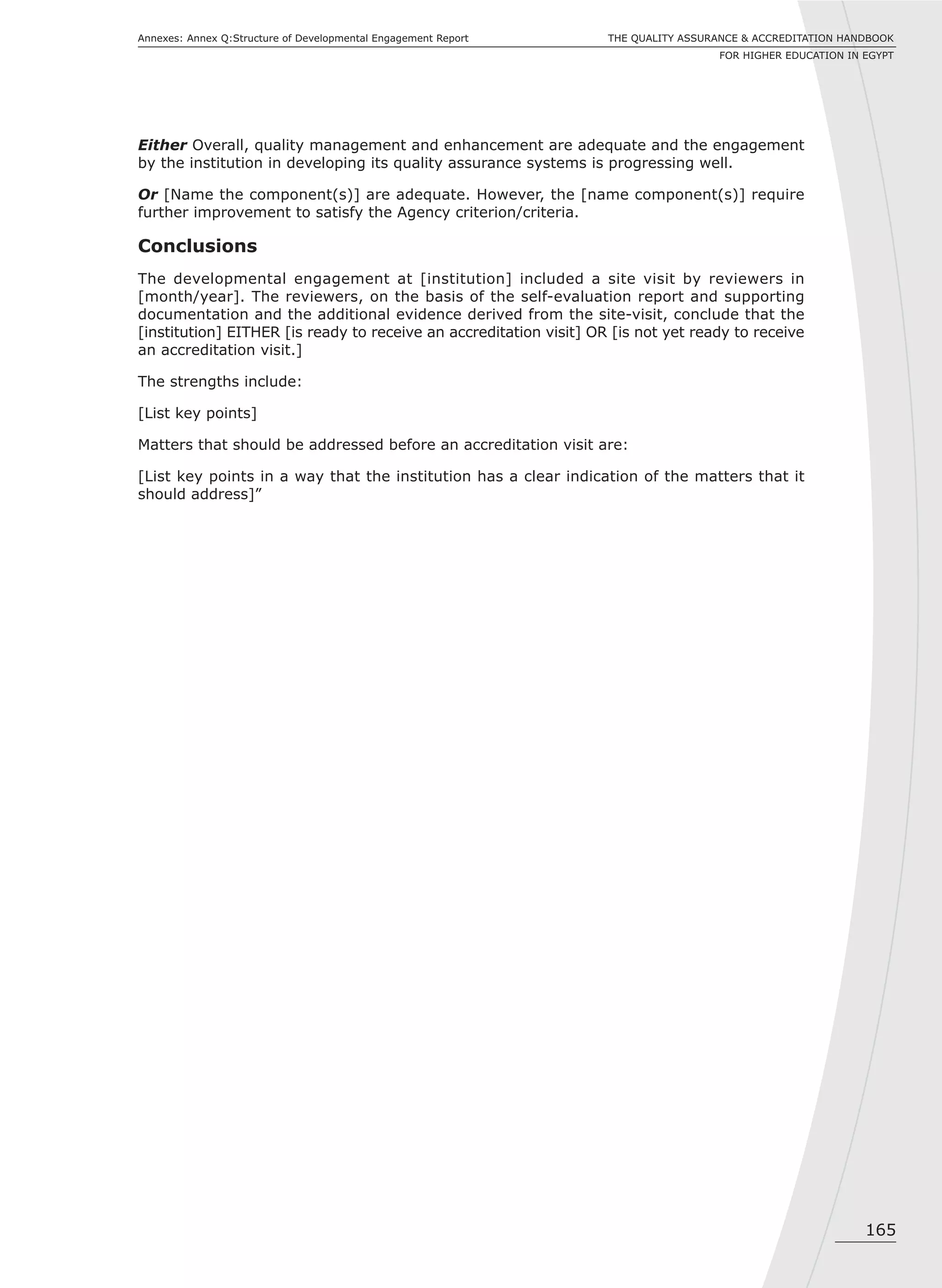165
THE QUALITY ASSURANCE & ACCREDITATION HANDBOOK
FOR HIGHER EDUCATION IN EGYPT
Annexes: Annex Q:Structure of Developmental Engagement Report
Either Overall, quality management and enhancement are adequate and the engagement
by the institution in developing its quality assurance systems is progressing well.
Or [Name the component(s)] are adequate. However, the [name component(s)] require
further improvement to satisfy the Agency criterion/criteria.
Conclusions
The developmental engagement at [institution] included a site visit by reviewers in
[month/year]. The reviewers, on the basis of the self-evaluation report and supporting
documentation and the additional evidence derived from the site-visit, conclude that the
[institution] EITHER [is ready to receive an accreditation visit] OR [is not yet ready to receive
an accreditation visit.]
The strengths include:
[List key points]
Matters that should be addressed before an accreditation visit are:
[List key points in a way that the institution has a clear indication of the matters that it
should address]”
 