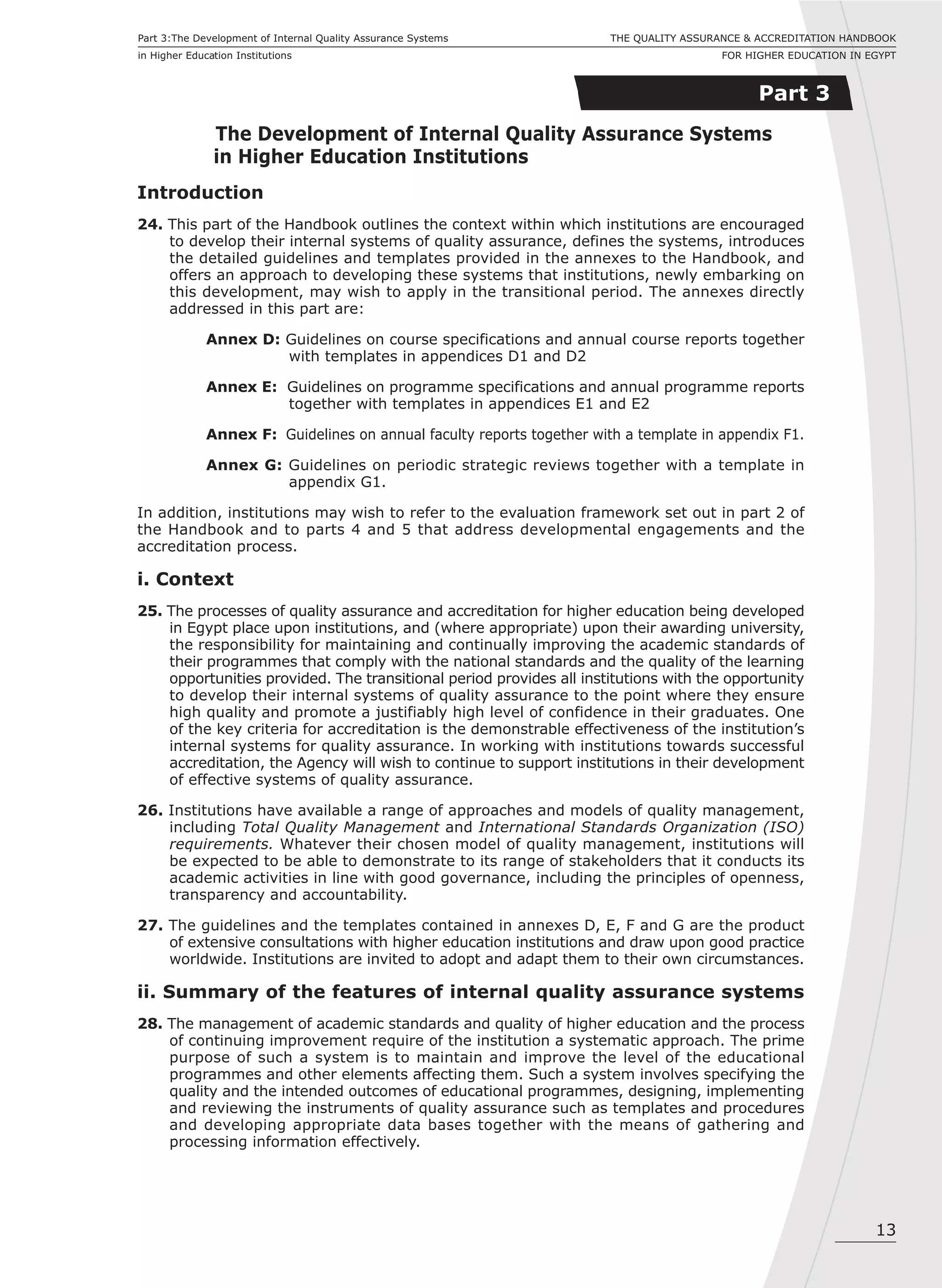 13
Part 3:The Development of Internal Quality Assurance Systems
in Higher Education Institutions
THE QUALITY ASSURANCE & ACCREDITATION HANDBOOK
FOR HIGHER EDUCATION IN EGYPT
Part 3
The Development of Internal Quality Assurance Systems
in Higher Education Institutions
Introduction
24. This part of the Handbook outlines the context within which institutions are encouraged
to develop their internal systems of quality assurance, defines the systems, introduces
the detailed guidelines and templates provided in the annexes to the Handbook, and
offers an approach to developing these systems that institutions, newly embarking on
this development, may wish to apply in the transitional period. The annexes directly
addressed in this part are:
Annex D: Guidelines on course specifications and annual course reports together
with templates in appendices D1 and D2
Annex E: Guidelines on programme specifications and annual programme reports
together with templates in appendices E1 and E2
Annex F: Guidelines on annual faculty reports together with a template in appendix F1.
Annex G: Guidelines on periodic strategic reviews together with a template in
appendix G1.
In addition, institutions may wish to refer to the evaluation framework set out in part 2 of
the Handbook and to parts 4 and 5 that address developmental engagements and the
accreditation process.
i. Context
25. The processes of quality assurance and accreditation for higher education being developed
in Egypt place upon institutions, and (where appropriate) upon their awarding university,
the responsibility for maintaining and continually improving the academic standards of
their programmes that comply with the national standards and the quality of the learning
opportunities provided. The transitional period provides all institutions with the opportunity
to develop their internal systems of quality assurance to the point where they ensure
high quality and promote a justifiably high level of confidence in their graduates. One
of the key criteria for accreditation is the demonstrable effectiveness of the institution’s
internal systems for quality assurance. In working with institutions towards successful
accreditation, the Agency will wish to continue to support institutions in their development
of effective systems of quality assurance.
26. Institutions have available a range of approaches and models of quality management,
including Total Quality Management and International Standards Organization (ISO)
requirements. Whatever their chosen model of quality management, institutions will
be expected to be able to demonstrate to its range of stakeholders that it conducts its
academic activities in line with good governance, including the principles of openness,
transparency and accountability.
27. The guidelines and the templates contained in annexes D, E, F and G are the product
of extensive consultations with higher education institutions and draw upon good practice
worldwide. Institutions are invited to adopt and adapt them to their own circumstances.
ii. Summary of the features of internal quality assurance systems
28. The management of academic standards and quality of higher education and the process
of continuing improvement require of the institution a systematic approach. The prime
purpose of such a system is to maintain and improve the level of the educational
programmes and other elements affecting them. Such a system involves specifying the
quality and the intended outcomes of educational programmes, designing, implementing
and reviewing the instruments of quality assurance such as templates and procedures
and developing appropriate data bases together with the means of gathering and
processing information effectively.
 