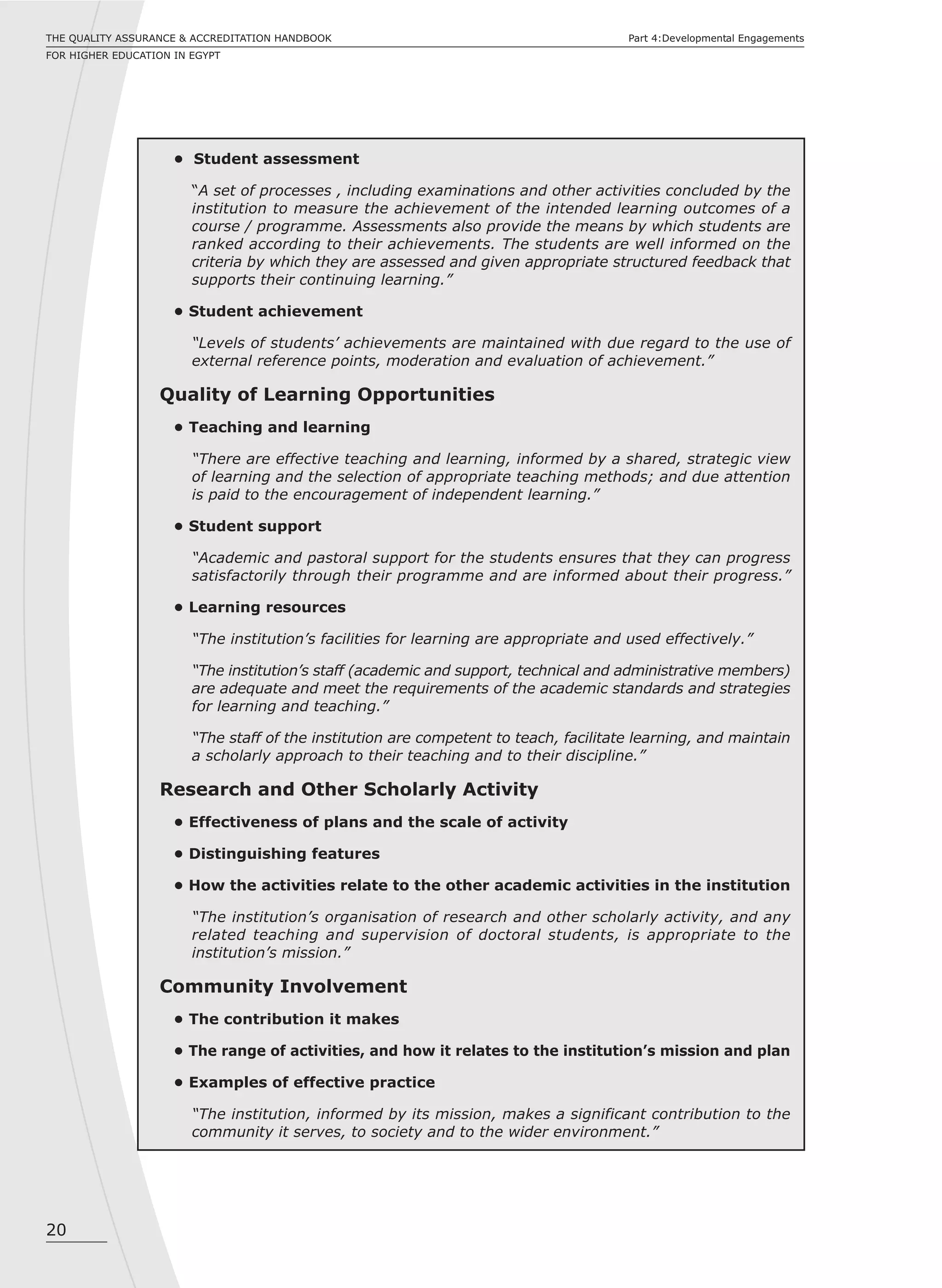 20
THE QUALITY ASSURANCE & ACCREDITATION HANDBOOK
FOR HIGHER EDUCATION IN EGYPT
Part 4:Developmental Engagements
• Student assessment
“A set of processes , including examinations and other activities concluded by the
institution to measure the achievement of the intended learning outcomes of a
course / programme. Assessments also provide the means by which students are
ranked according to their achievements. The students are well informed on the
criteria by which they are assessed and given appropriate structured feedback that
supports their continuing learning.”
• Student achievement
“Levels of students’ achievements are maintained with due regard to the use of
external reference points, moderation and evaluation of achievement.”
Quality of Learning Opportunities
• Teaching and learning
“There are effective teaching and learning, informed by a shared, strategic view
of learning and the selection of appropriate teaching methods; and due attention
is paid to the encouragement of independent learning.”
• Student support
“Academic and pastoral support for the students ensures that they can progress
satisfactorily through their programme and are informed about their progress.”
• Learning resources
“The institution’s facilities for learning are appropriate and used effectively.”
“The institution’s staff (academic and support, technical and administrative members)
are adequate and meet the requirements of the academic standards and strategies
for learning and teaching.”
“The staff of the institution are competent to teach, facilitate learning, and maintain
a scholarly approach to their teaching and to their discipline.”
Research and Other Scholarly Activity
• Effectiveness of plans and the scale of activity
• Distinguishing features
• How the activities relate to the other academic activities in the institution
“The institution’s organisation of research and other scholarly activity, and any
related teaching and supervision of doctoral students, is appropriate to the
institution’s mission.”
Community Involvement
• The contribution it makes
• The range of activities, and how it relates to the institution’s mission and plan
• Examples of effective practice
“The institution, informed by its mission, makes a significant contribution to the
community it serves, to society and to the wider environment.”
 