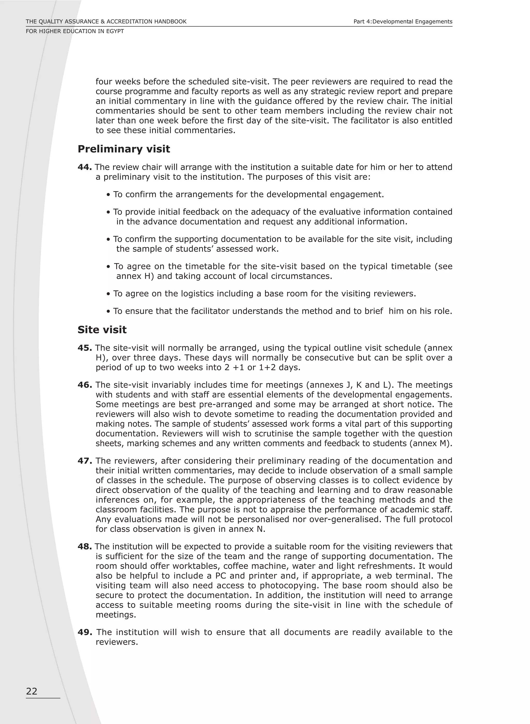 22
THE QUALITY ASSURANCE & ACCREDITATION HANDBOOK
FOR HIGHER EDUCATION IN EGYPT
Part 4:Developmental Engagements
four weeks before the scheduled site-visit. The peer reviewers are required to read the
course programme and faculty reports as well as any strategic review report and prepare
an initial commentary in line with the guidance offered by the review chair. The initial
commentaries should be sent to other team members including the review chair not
later than one week before the first day of the site-visit. The facilitator is also entitled
to see these initial commentaries.
Preliminary visit
44. The review chair will arrange with the institution a suitable date for him or her to attend
a preliminary visit to the institution. The purposes of this visit are:
• To confirm the arrangements for the developmental engagement.
• To provide initial feedback on the adequacy of the evaluative information contained
in the advance documentation and request any additional information.
• To confirm the supporting documentation to be available for the site visit, including
the sample of students’ assessed work.
• To agree on the timetable for the site-visit based on the typical timetable (see
annex H) and taking account of local circumstances.
• To agree on the logistics including a base room for the visiting reviewers.
• To ensure that the facilitator understands the method and to brief him on his role.
Site visit
45. The site-visit will normally be arranged, using the typical outline visit schedule (annex
H), over three days. These days will normally be consecutive but can be split over a
period of up to two weeks into 2 +1 or 1+2 days.
46. The site-visit invariably includes time for meetings (annexes J, K and L). The meetings
with students and with staff are essential elements of the developmental engagements.
Some meetings are best pre-arranged and some may be arranged at short notice. The
reviewers will also wish to devote sometime to reading the documentation provided and
making notes. The sample of students’ assessed work forms a vital part of this supporting
documentation. Reviewers will wish to scrutinise the sample together with the question
sheets, marking schemes and any written comments and feedback to students (annex M).
47. The reviewers, after considering their preliminary reading of the documentation and
their initial written commentaries, may decide to include observation of a small sample
of classes in the schedule. The purpose of observing classes is to collect evidence by
direct observation of the quality of the teaching and learning and to draw reasonable
inferences on, for example, the appropriateness of the teaching methods and the
classroom facilities. The purpose is not to appraise the performance of academic staff.
Any evaluations made will not be personalised nor over-generalised. The full protocol
for class observation is given in annex N.
48. The institution will be expected to provide a suitable room for the visiting reviewers that
is sufficient for the size of the team and the range of supporting documentation. The
room should offer worktables, coffee machine, water and light refreshments. It would
also be helpful to include a PC and printer and, if appropriate, a web terminal. The
visiting team will also need access to photocopying. The base room should also be
secure to protect the documentation. In addition, the institution will need to arrange
access to suitable meeting rooms during the site-visit in line with the schedule of
meetings.
49. The institution will wish to ensure that all documents are readily available to the
reviewers.
 