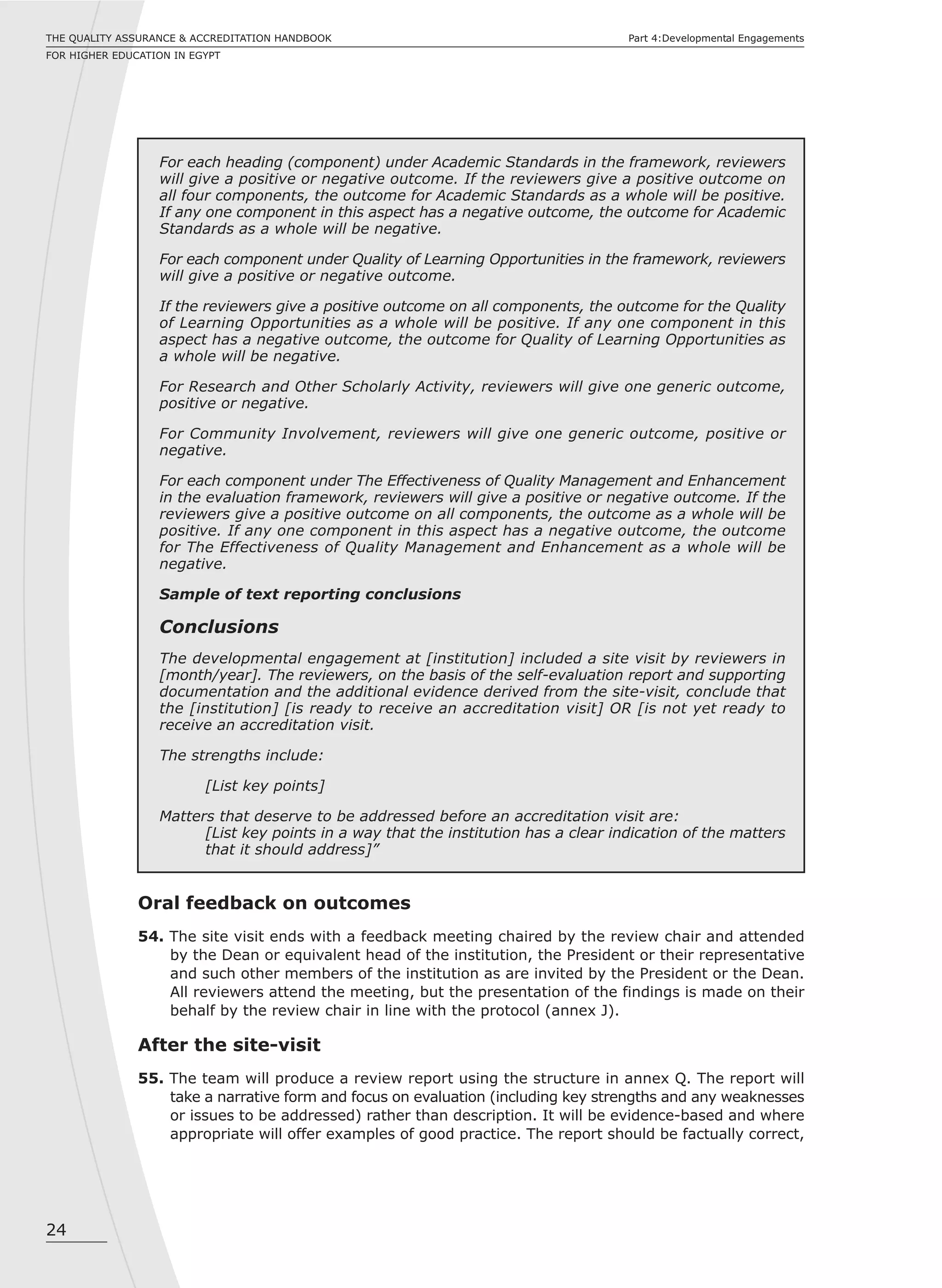 24
THE QUALITY ASSURANCE & ACCREDITATION HANDBOOK
FOR HIGHER EDUCATION IN EGYPT
Part 4:Developmental Engagements
For each heading (component) under Academic Standards in the framework, reviewers
will give a positive or negative outcome. If the reviewers give a positive outcome on
all four components, the outcome for Academic Standards as a whole will be positive.
If any one component in this aspect has a negative outcome, the outcome for Academic
Standards as a whole will be negative.
For each component under Quality of Learning Opportunities in the framework, reviewers
will give a positive or negative outcome.
If the reviewers give a positive outcome on all components, the outcome for the Quality
of Learning Opportunities as a whole will be positive. If any one component in this
aspect has a negative outcome, the outcome for Quality of Learning Opportunities as
a whole will be negative.
For Research and Other Scholarly Activity, reviewers will give one generic outcome,
positive or negative.
For Community Involvement, reviewers will give one generic outcome, positive or
negative.
For each component under The Effectiveness of Quality Management and Enhancement
in the evaluation framework, reviewers will give a positive or negative outcome. If the
reviewers give a positive outcome on all components, the outcome as a whole will be
positive. If any one component in this aspect has a negative outcome, the outcome
for The Effectiveness of Quality Management and Enhancement as a whole will be
negative.
Sample of text reporting conclusions
Conclusions
The developmental engagement at [institution] included a site visit by reviewers in
[month/year]. The reviewers, on the basis of the self-evaluation report and supporting
documentation and the additional evidence derived from the site-visit, conclude that
the [institution] [is ready to receive an accreditation visit] OR [is not yet ready to
receive an accreditation visit.
The strengths include:
[List key points]
Matters that deserve to be addressed before an accreditation visit are:
[List key points in a way that the institution has a clear indication of the matters
that it should address]”
Oral feedback on outcomes
54. The site visit ends with a feedback meeting chaired by the review chair and attended
by the Dean or equivalent head of the institution, the President or their representative
and such other members of the institution as are invited by the President or the Dean.
All reviewers attend the meeting, but the presentation of the findings is made on their
behalf by the review chair in line with the protocol (annex J).
After the site-visit
55. The team will produce a review report using the structure in annex Q. The report will
take a narrative form and focus on evaluation (including key strengths and any weaknesses
or issues to be addressed) rather than description. It will be evidence-based and where
appropriate will offer examples of good practice. The report should be factually correct,
 
