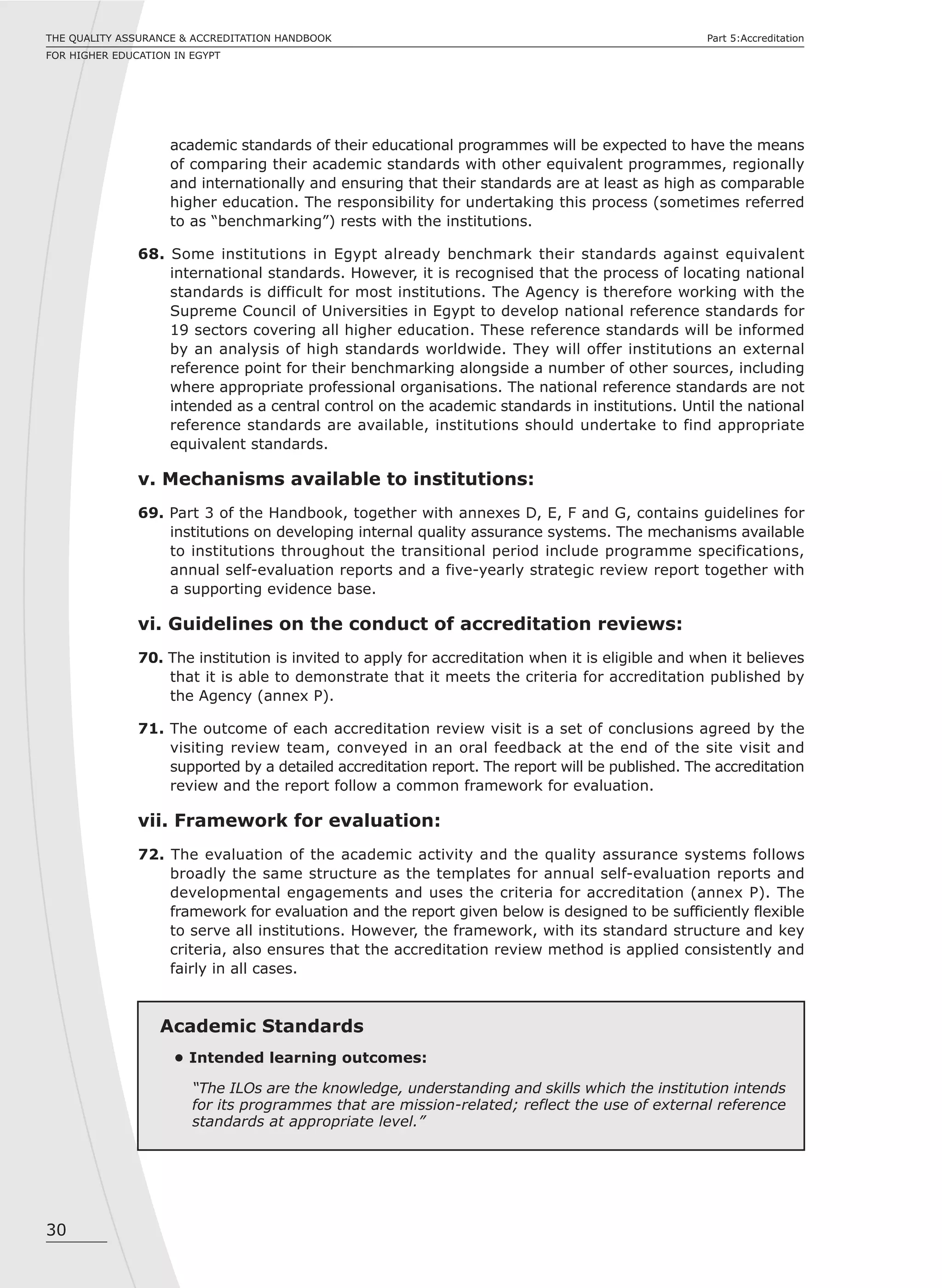 30
THE QUALITY ASSURANCE & ACCREDITATION HANDBOOK
FOR HIGHER EDUCATION IN EGYPT
Part 5:Accreditation
academic standards of their educational programmes will be expected to have the means
of comparing their academic standards with other equivalent programmes, regionally
and internationally and ensuring that their standards are at least as high as comparable
higher education. The responsibility for undertaking this process (sometimes referred
to as “benchmarking”) rests with the institutions.
68. Some institutions in Egypt already benchmark their standards against equivalent
international standards. However, it is recognised that the process of locating national
standards is difficult for most institutions. The Agency is therefore working with the
Supreme Council of Universities in Egypt to develop national reference standards for
19 sectors covering all higher education. These reference standards will be informed
by an analysis of high standards worldwide. They will offer institutions an external
reference point for their benchmarking alongside a number of other sources, including
where appropriate professional organisations. The national reference standards are not
intended as a central control on the academic standards in institutions. Until the national
reference standards are available, institutions should undertake to find appropriate
equivalent standards.
v. Mechanisms available to institutions:
69. Part 3 of the Handbook, together with annexes D, E, F and G, contains guidelines for
institutions on developing internal quality assurance systems. The mechanisms available
to institutions throughout the transitional period include programme specifications,
annual self-evaluation reports and a five-yearly strategic review report together with
a supporting evidence base.
vi. Guidelines on the conduct of accreditation reviews:
70. The institution is invited to apply for accreditation when it is eligible and when it believes
that it is able to demonstrate that it meets the criteria for accreditation published by
the Agency (annex P).
71. The outcome of each accreditation review visit is a set of conclusions agreed by the
visiting review team, conveyed in an oral feedback at the end of the site visit and
supported by a detailed accreditation report. The report will be published. The accreditation
review and the report follow a common framework for evaluation.
vii. Framework for evaluation:
72. The evaluation of the academic activity and the quality assurance systems follows
broadly the same structure as the templates for annual self-evaluation reports and
developmental engagements and uses the criteria for accreditation (annex P). The
framework for evaluation and the report given below is designed to be sufficiently flexible
to serve all institutions. However, the framework, with its standard structure and key
criteria, also ensures that the accreditation review method is applied consistently and
fairly in all cases.
Academic Standards
• Intended learning outcomes:
“The ILOs are the knowledge, understanding and skills which the institution intends
for its programmes that are mission-related; reflect the use of external reference
standards at appropriate level.”
 