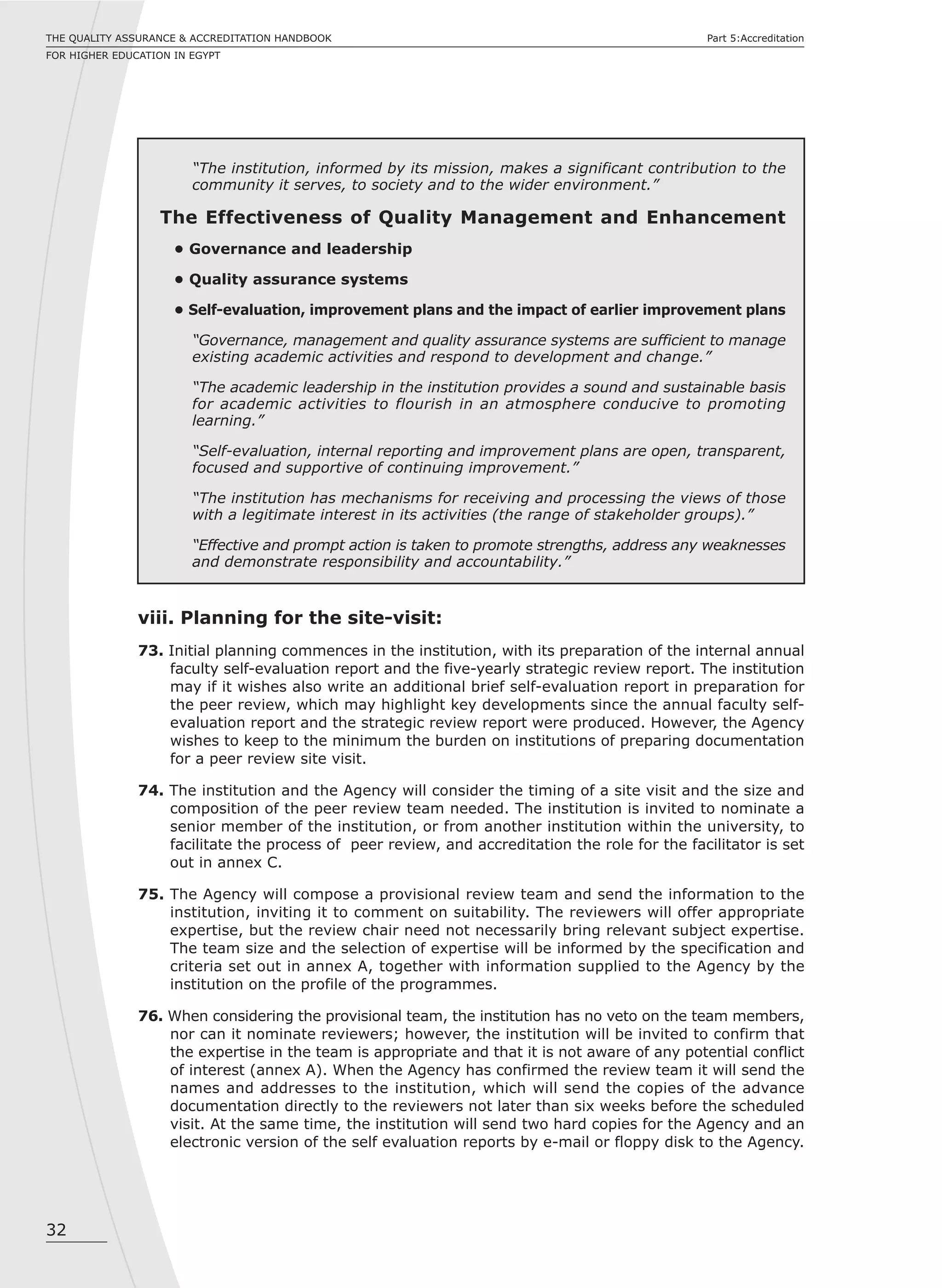 32
THE QUALITY ASSURANCE & ACCREDITATION HANDBOOK
FOR HIGHER EDUCATION IN EGYPT
Part 5:Accreditation
“The institution, informed by its mission, makes a significant contribution to the
community it serves, to society and to the wider environment.”
The Effectiveness of Quality Management and Enhancement
• Governance and leadership
• Quality assurance systems
• Self-evaluation, improvement plans and the impact of earlier improvement plans
“Governance, management and quality assurance systems are sufficient to manage
existing academic activities and respond to development and change.”
“The academic leadership in the institution provides a sound and sustainable basis
for academic activities to flourish in an atmosphere conducive to promoting
learning.”
“Self-evaluation, internal reporting and improvement plans are open, transparent,
focused and supportive of continuing improvement.”
“The institution has mechanisms for receiving and processing the views of those
with a legitimate interest in its activities (the range of stakeholder groups).”
“Effective and prompt action is taken to promote strengths, address any weaknesses
and demonstrate responsibility and accountability.”
viii. Planning for the site-visit:
73. Initial planning commences in the institution, with its preparation of the internal annual
faculty self-evaluation report and the five-yearly strategic review report. The institution
may if it wishes also write an additional brief self-evaluation report in preparation for
the peer review, which may highlight key developments since the annual faculty self-
evaluation report and the strategic review report were produced. However, the Agency
wishes to keep to the minimum the burden on institutions of preparing documentation
for a peer review site visit.
74. The institution and the Agency will consider the timing of a site visit and the size and
composition of the peer review team needed. The institution is invited to nominate a
senior member of the institution, or from another institution within the university, to
facilitate the process of peer review, and accreditation the role for the facilitator is set
out in annex C.
75. The Agency will compose a provisional review team and send the information to the
institution, inviting it to comment on suitability. The reviewers will offer appropriate
expertise, but the review chair need not necessarily bring relevant subject expertise.
The team size and the selection of expertise will be informed by the specification and
criteria set out in annex A, together with information supplied to the Agency by the
institution on the profile of the programmes.
76. When considering the provisional team, the institution has no veto on the team members,
nor can it nominate reviewers; however, the institution will be invited to confirm that
the expertise in the team is appropriate and that it is not aware of any potential conflict
of interest (annex A). When the Agency has confirmed the review team it will send the
names and addresses to the institution, which will send the copies of the advance
documentation directly to the reviewers not later than six weeks before the scheduled
visit. At the same time, the institution will send two hard copies for the Agency and an
electronic version of the self evaluation reports by e-mail or floppy disk to the Agency.
 