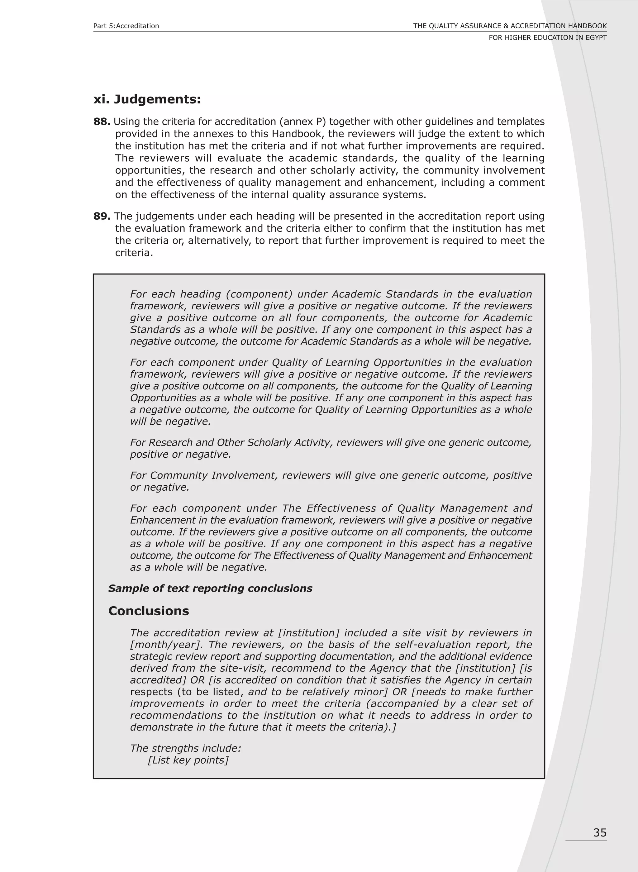 35
Part 5:Accreditation THE QUALITY ASSURANCE & ACCREDITATION HANDBOOK
FOR HIGHER EDUCATION IN EGYPT
xi. Judgements:
88. Using the criteria for accreditation (annex P) together with other guidelines and templates
provided in the annexes to this Handbook, the reviewers will judge the extent to which
the institution has met the criteria and if not what further improvements are required.
The reviewers will evaluate the academic standards, the quality of the learning
opportunities, the research and other scholarly activity, the community involvement
and the effectiveness of quality management and enhancement, including a comment
on the effectiveness of the internal quality assurance systems.
89. The judgements under each heading will be presented in the accreditation report using
the evaluation framework and the criteria either to confirm that the institution has met
the criteria or, alternatively, to report that further improvement is required to meet the
criteria.
For each heading (component) under Academic Standards in the evaluation
framework, reviewers will give a positive or negative outcome. If the reviewers
give a positive outcome on all four components, the outcome for Academic
Standards as a whole will be positive. If any one component in this aspect has a
negative outcome, the outcome for Academic Standards as a whole will be negative.
For each component under Quality of Learning Opportunities in the evaluation
framework, reviewers will give a positive or negative outcome. If the reviewers
give a positive outcome on all components, the outcome for the Quality of Learning
Opportunities as a whole will be positive. If any one component in this aspect has
a negative outcome, the outcome for Quality of Learning Opportunities as a whole
will be negative.
For Research and Other Scholarly Activity, reviewers will give one generic outcome,
positive or negative.
For Community Involvement, reviewers will give one generic outcome, positive
or negative.
For each component under The Effectiveness of Quality Management and
Enhancement in the evaluation framework, reviewers will give a positive or negative
outcome. If the reviewers give a positive outcome on all components, the outcome
as a whole will be positive. If any one component in this aspect has a negative
outcome, the outcome for The Effectiveness of Quality Management and Enhancement
as a whole will be negative.
Sample of text reporting conclusions
Conclusions
The accreditation review at [institution] included a site visit by reviewers in
[month/year]. The reviewers, on the basis of the self-evaluation report, the
strategic review report and supporting documentation, and the additional evidence
derived from the site-visit, recommend to the Agency that the [institution] [is
accredited] OR [is accredited on condition that it satisfies the Agency in certain
respects (to be listed, and to be relatively minor] OR [needs to make further
improvements in order to meet the criteria (accompanied by a clear set of
recommendations to the institution on what it needs to address in order to
demonstrate in the future that it meets the criteria).]
The strengths include:
[List key points]
 