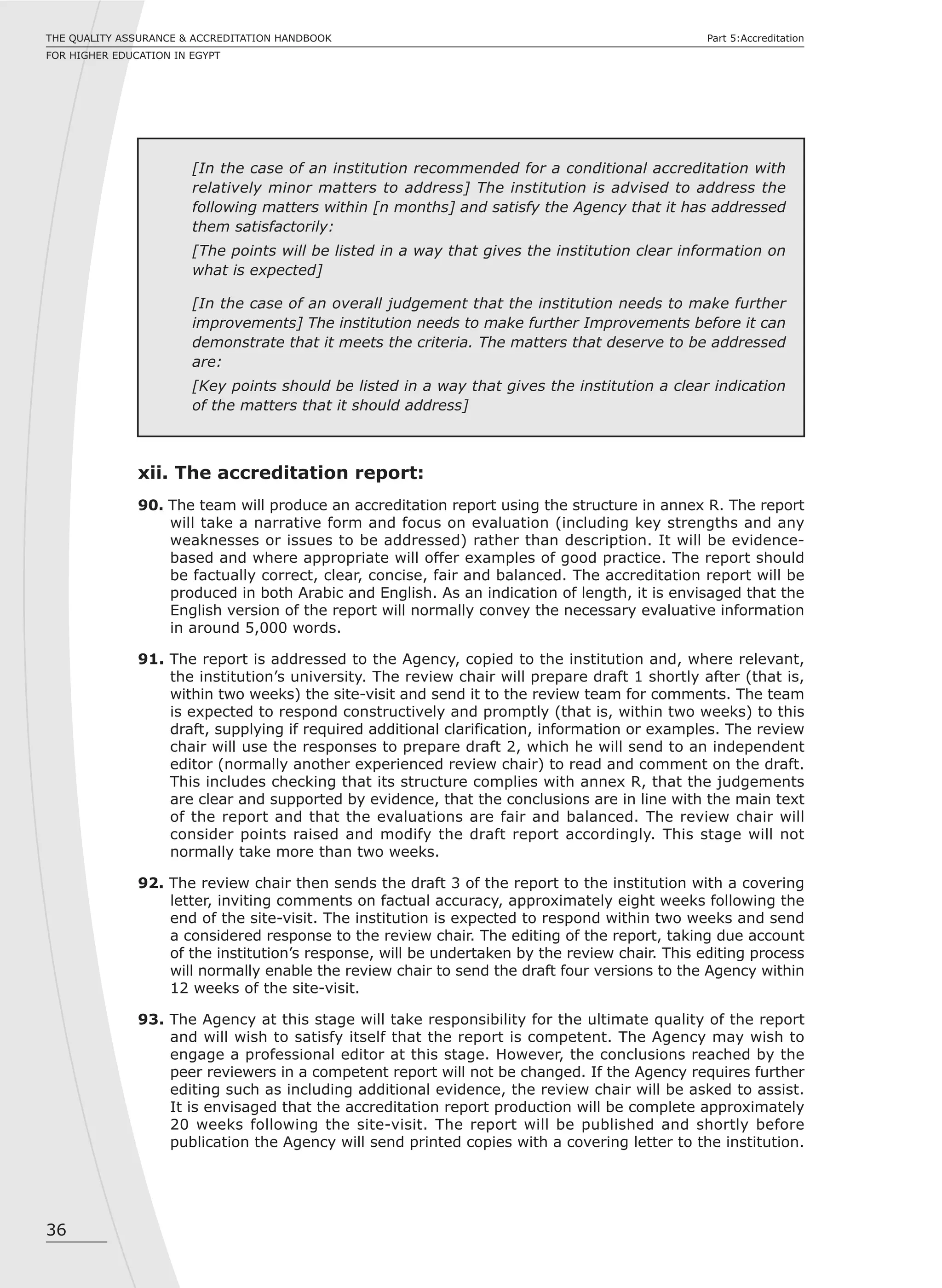 36
THE QUALITY ASSURANCE & ACCREDITATION HANDBOOK
FOR HIGHER EDUCATION IN EGYPT
Part 5:Accreditation
[In the case of an institution recommended for a conditional accreditation with
relatively minor matters to address] The institution is advised to address the
following matters within [n months] and satisfy the Agency that it has addressed
them satisfactorily:
[The points will be listed in a way that gives the institution clear information on
what is expected]
[In the case of an overall judgement that the institution needs to make further
improvements] The institution needs to make further Improvements before it can
demonstrate that it meets the criteria. The matters that deserve to be addressed
are:
[Key points should be listed in a way that gives the institution a clear indication
of the matters that it should address]
xii. The accreditation report:
90. The team will produce an accreditation report using the structure in annex R. The report
will take a narrative form and focus on evaluation (including key strengths and any
weaknesses or issues to be addressed) rather than description. It will be evidence-
based and where appropriate will offer examples of good practice. The report should
be factually correct, clear, concise, fair and balanced. The accreditation report will be
produced in both Arabic and English. As an indication of length, it is envisaged that the
English version of the report will normally convey the necessary evaluative information
in around 5,000 words.
91. The report is addressed to the Agency, copied to the institution and, where relevant,
the institution’s university. The review chair will prepare draft 1 shortly after (that is,
within two weeks) the site-visit and send it to the review team for comments. The team
is expected to respond constructively and promptly (that is, within two weeks) to this
draft, supplying if required additional clarification, information or examples. The review
chair will use the responses to prepare draft 2, which he will send to an independent
editor (normally another experienced review chair) to read and comment on the draft.
This includes checking that its structure complies with annex R, that the judgements
are clear and supported by evidence, that the conclusions are in line with the main text
of the report and that the evaluations are fair and balanced. The review chair will
consider points raised and modify the draft report accordingly. This stage will not
normally take more than two weeks.
92. The review chair then sends the draft 3 of the report to the institution with a covering
letter, inviting comments on factual accuracy, approximately eight weeks following the
end of the site-visit. The institution is expected to respond within two weeks and send
a considered response to the review chair. The editing of the report, taking due account
of the institution’s response, will be undertaken by the review chair. This editing process
will normally enable the review chair to send the draft four versions to the Agency within
12 weeks of the site-visit.
93. The Agency at this stage will take responsibility for the ultimate quality of the report
and will wish to satisfy itself that the report is competent. The Agency may wish to
engage a professional editor at this stage. However, the conclusions reached by the
peer reviewers in a competent report will not be changed. If the Agency requires further
editing such as including additional evidence, the review chair will be asked to assist.
It is envisaged that the accreditation report production will be complete approximately
20 weeks following the site-visit. The report will be published and shortly before
publication the Agency will send printed copies with a covering letter to the institution.
 