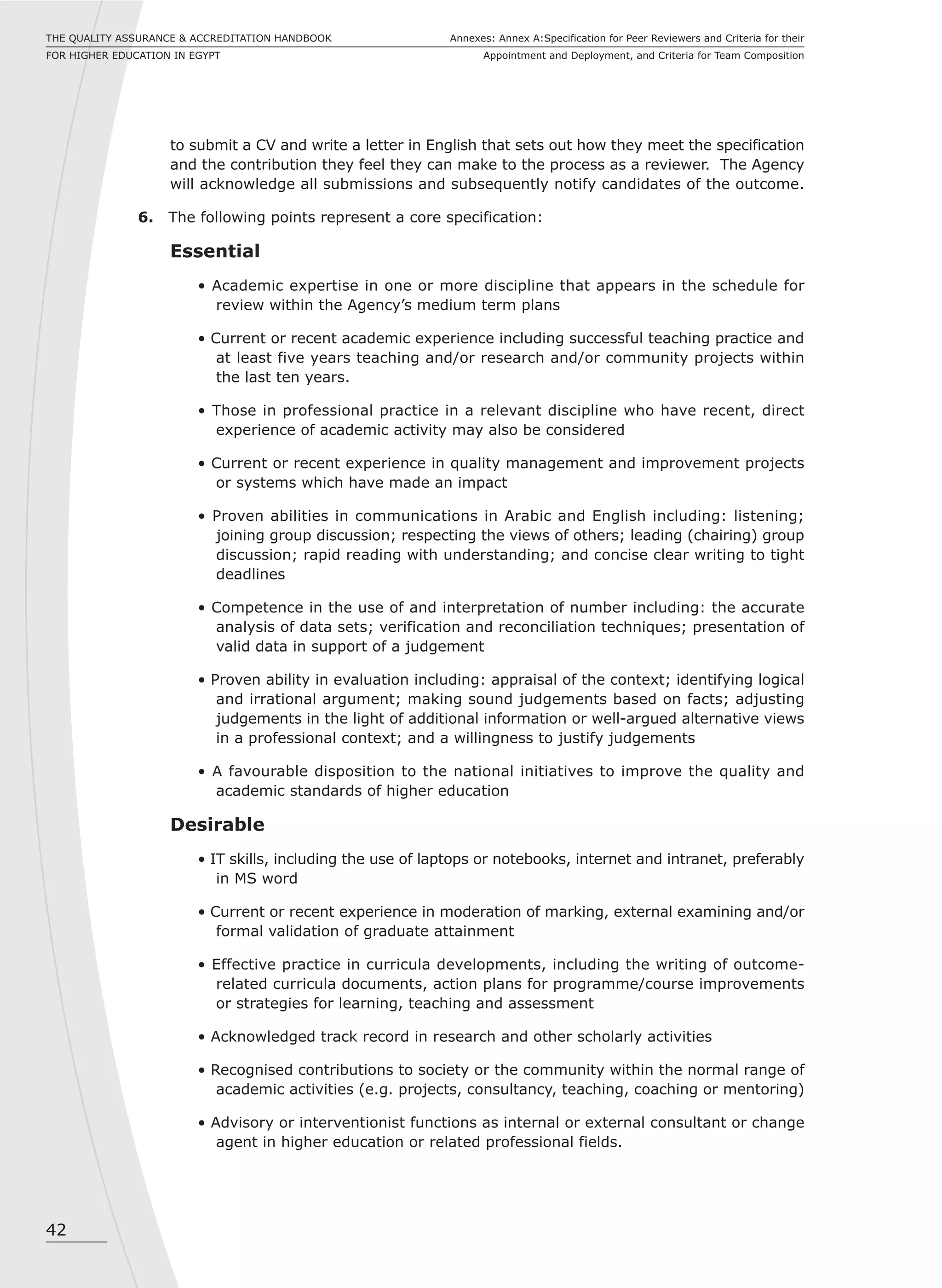 42
Annexes: Annex A:Specification for Peer Reviewers and Criteria for their
Appointment and Deployment, and Criteria for Team Composition
THE QUALITY ASSURANCE & ACCREDITATION HANDBOOK
FOR HIGHER EDUCATION IN EGYPT
to submit a CV and write a letter in English that sets out how they meet the specification
and the contribution they feel they can make to the process as a reviewer. The Agency
will acknowledge all submissions and subsequently notify candidates of the outcome.
6. The following points represent a core specification:
Essential
• Academic expertise in one or more discipline that appears in the schedule for
review within the Agency’s medium term plans
• Current or recent academic experience including successful teaching practice and
at least five years teaching and/or research and/or community projects within
the last ten years.
• Those in professional practice in a relevant discipline who have recent, direct
experience of academic activity may also be considered
• Current or recent experience in quality management and improvement projects
or systems which have made an impact
• Proven abilities in communications in Arabic and English including: listening;
joining group discussion; respecting the views of others; leading (chairing) group
discussion; rapid reading with understanding; and concise clear writing to tight
deadlines
• Competence in the use of and interpretation of number including: the accurate
analysis of data sets; verification and reconciliation techniques; presentation of
valid data in support of a judgement
• Proven ability in evaluation including: appraisal of the context; identifying logical
and irrational argument; making sound judgements based on facts; adjusting
judgements in the light of additional information or well-argued alternative views
in a professional context; and a willingness to justify judgements
• A favourable disposition to the national initiatives to improve the quality and
academic standards of higher education
Desirable
• IT skills, including the use of laptops or notebooks, internet and intranet, preferably
in MS word
• Current or recent experience in moderation of marking, external examining and/or
formal validation of graduate attainment
• Effective practice in curricula developments, including the writing of outcome-
related curricula documents, action plans for programme/course improvements
or strategies for learning, teaching and assessment
• Acknowledged track record in research and other scholarly activities
• Recognised contributions to society or the community within the normal range of
academic activities (e.g. projects, consultancy, teaching, coaching or mentoring)
• Advisory or interventionist functions as internal or external consultant or change
agent in higher education or related professional fields.
 