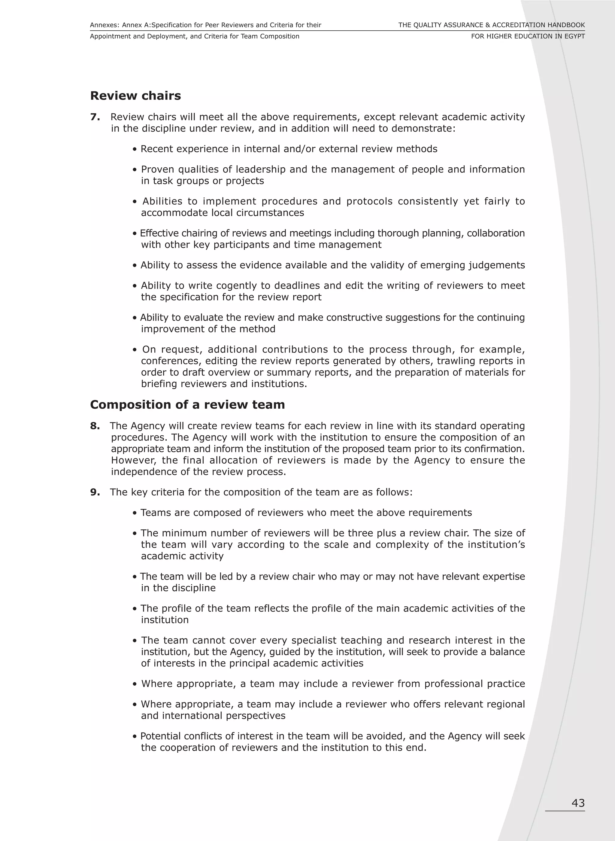 43
THE QUALITY ASSURANCE & ACCREDITATION HANDBOOK
FOR HIGHER EDUCATION IN EGYPT
Annexes: Annex A:Specification for Peer Reviewers and Criteria for their
Appointment and Deployment, and Criteria for Team Composition
Review chairs
7. Review chairs will meet all the above requirements, except relevant academic activity
in the discipline under review, and in addition will need to demonstrate:
• Recent experience in internal and/or external review methods
• Proven qualities of leadership and the management of people and information
in task groups or projects
• Abilities to implement procedures and protocols consistently yet fairly to
accommodate local circumstances
• Effective chairing of reviews and meetings including thorough planning, collaboration
with other key participants and time management
• Ability to assess the evidence available and the validity of emerging judgements
• Ability to write cogently to deadlines and edit the writing of reviewers to meet
the specification for the review report
• Ability to evaluate the review and make constructive suggestions for the continuing
improvement of the method
• On request, additional contributions to the process through, for example,
conferences, editing the review reports generated by others, trawling reports in
order to draft overview or summary reports, and the preparation of materials for
briefing reviewers and institutions.
Composition of a review team
8. The Agency will create review teams for each review in line with its standard operating
procedures. The Agency will work with the institution to ensure the composition of an
appropriate team and inform the institution of the proposed team prior to its confirmation.
However, the final allocation of reviewers is made by the Agency to ensure the
independence of the review process.
9. The key criteria for the composition of the team are as follows:
• Teams are composed of reviewers who meet the above requirements
• The minimum number of reviewers will be three plus a review chair. The size of
the team will vary according to the scale and complexity of the institution’s
academic activity
• The team will be led by a review chair who may or may not have relevant expertise
in the discipline
• The profile of the team reflects the profile of the main academic activities of the
institution
• The team cannot cover every specialist teaching and research interest in the
institution, but the Agency, guided by the institution, will seek to provide a balance
of interests in the principal academic activities
• Where appropriate, a team may include a reviewer from professional practice
• Where appropriate, a team may include a reviewer who offers relevant regional
and international perspectives
• Potential conflicts of interest in the team will be avoided, and the Agency will seek
the cooperation of reviewers and the institution to this end.
 