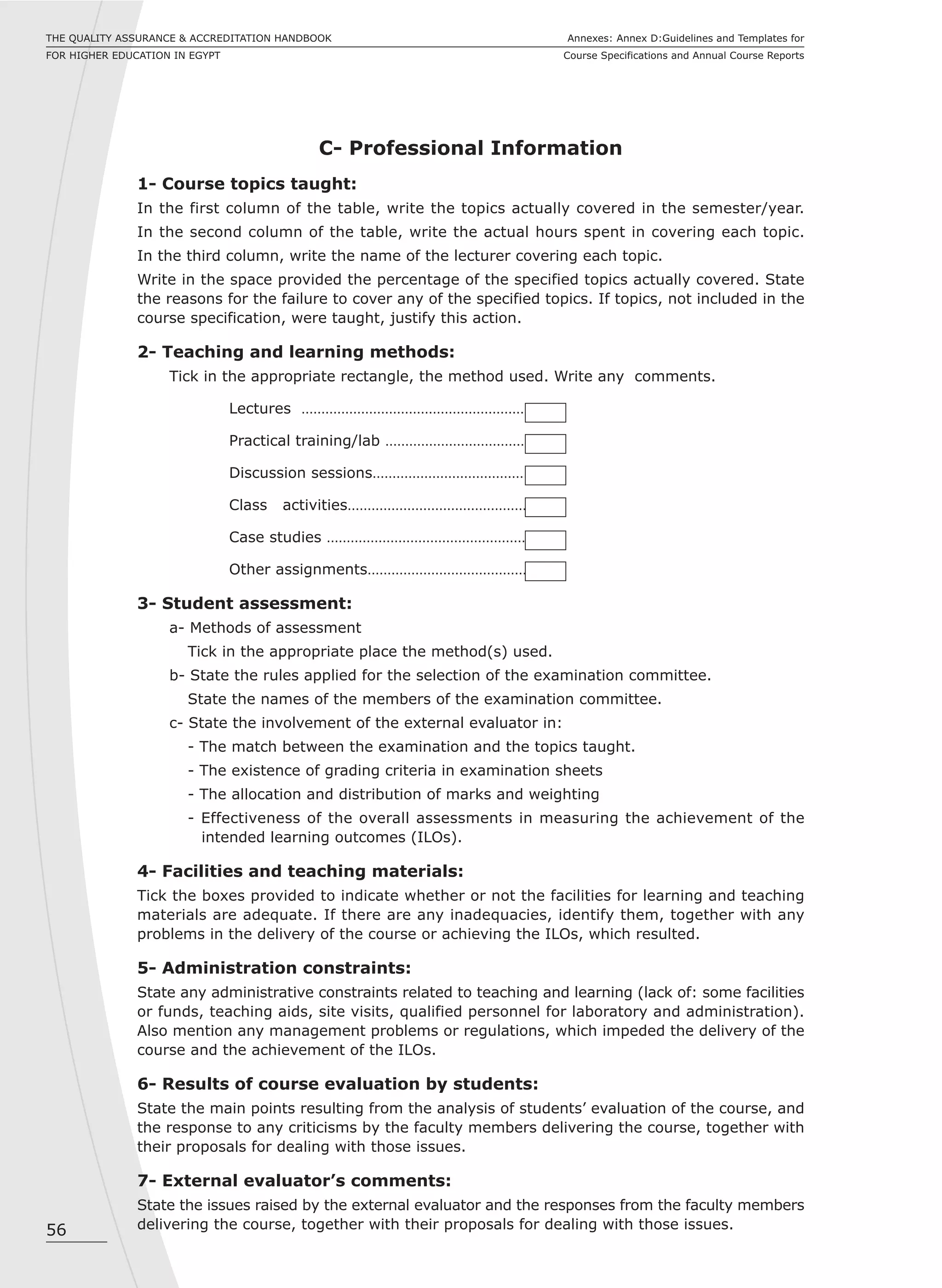 56
Annexes: Annex D:Guidelines and Templates for
Course Specifications and Annual Course Reports
THE QUALITY ASSURANCE & ACCREDITATION HANDBOOK
FOR HIGHER EDUCATION IN EGYPT
C- Professional Information
1- Course topics taught:
In the first column of the table, write the topics actually covered in the semester/year.
In the second column of the table, write the actual hours spent in covering each topic.
In the third column, write the name of the lecturer covering each topic.
Write in the space provided the percentage of the specified topics actually covered. State
the reasons for the failure to cover any of the specified topics. If topics, not included in the
course specification, were taught, justify this action.
2- Teaching and learning methods:
Tick in the appropriate rectangle, the method used. Write any comments.
Lectures …………………………………………………
Practical training/lab ………………………………
Discussion sessions…………………………………
Class activities………………………………………
Case studies ……………………………………………
Other assignments……………………………………
3- Student assessment:
a- Methods of assessment
Tick in the appropriate place the method(s) used.
b- State the rules applied for the selection of the examination committee.
State the names of the members of the examination committee.
c- State the involvement of the external evaluator in:
- The match between the examination and the topics taught.
- The existence of grading criteria in examination sheets
- The allocation and distribution of marks and weighting
- Effectiveness of the overall assessments in measuring the achievement of the
intended learning outcomes (ILOs).
4- Facilities and teaching materials:
Tick the boxes provided to indicate whether or not the facilities for learning and teaching
materials are adequate. If there are any inadequacies, identify them, together with any
problems in the delivery of the course or achieving the ILOs, which resulted.
5- Administration constraints:
State any administrative constraints related to teaching and learning (lack of: some facilities
or funds, teaching aids, site visits, qualified personnel for laboratory and administration).
Also mention any management problems or regulations, which impeded the delivery of the
course and the achievement of the ILOs.
6- Results of course evaluation by students:
State the main points resulting from the analysis of students’ evaluation of the course, and
the response to any criticisms by the faculty members delivering the course, together with
their proposals for dealing with those issues.
7- External evaluator’s comments:
State the issues raised by the external evaluator and the responses from the faculty members
delivering the course, together with their proposals for dealing with those issues.
 