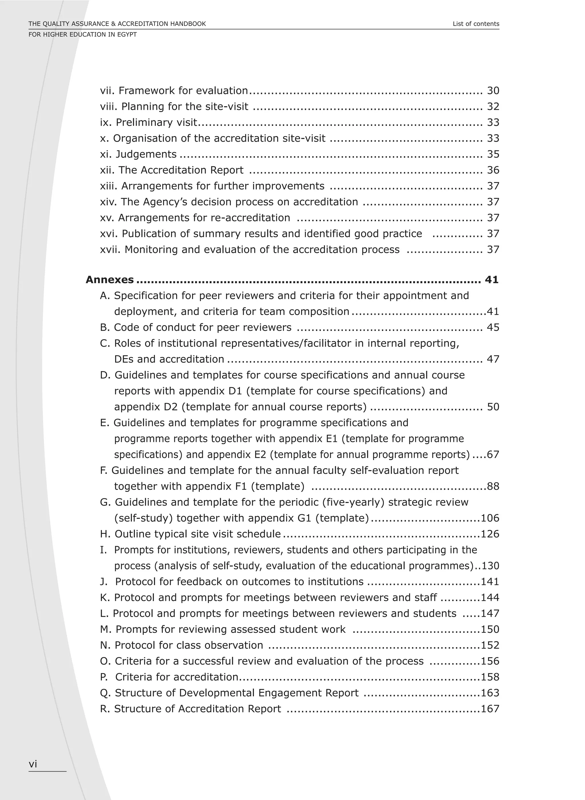 vi
List of contentsTHE QUALITY ASSURANCE & ACCREDITATION HANDBOOK
FOR HIGHER EDUCATION IN EGYPT
vii. Framework for evaluation................................................................ 30
viii. Planning for the site-visit ............................................................... 32
ix. Preliminary visit.............................................................................. 33
x. Organisation of the accreditation site-visit .......................................... 33
xi. Judgements ................................................................................... 35
xii. The Accreditation Report ................................................................ 36
xiii. Arrangements for further improvements .......................................... 37
xiv. The Agency’s decision process on accreditation ................................. 37
xv. Arrangements for re-accreditation ................................................... 37
xvi. Publication of summary results and identified good practice .............. 37
xvii. Monitoring and evaluation of the accreditation process ..................... 37
Annexes ............................................................................................... 41
A. Specification for peer reviewers and criteria for their appointment and
deployment, and criteria for team composition .....................................41
B. Code of conduct for peer reviewers ................................................... 45
C. Roles of institutional representatives/facilitator in internal reporting,
DEs and accreditation ...................................................................... 47
D. Guidelines and templates for course specifications and annual course
reports with appendix D1 (template for course specifications) and
appendix D2 (template for annual course reports) ............................... 50
E. Guidelines and templates for programme specifications and
programme reports together with appendix E1 (template for programme
specifications) and appendix E2 (template for annual programme reports) ....67
F. Guidelines and template for the annual faculty self-evaluation report
together with appendix F1 (template) ................................................88
G. Guidelines and template for the periodic (five-yearly) strategic review
(self-study) together with appendix G1 (template)..............................106
H. Outline typical site visit schedule ......................................................126
I. Prompts for institutions, reviewers, students and others participating in the
process (analysis of self-study, evaluation of the educational programmes)..130
J. Protocol for feedback on outcomes to institutions ...............................141
K. Protocol and prompts for meetings between reviewers and staff ...........144
L. Protocol and prompts for meetings between reviewers and students .....147
M. Prompts for reviewing assessed student work ...................................150
N. Protocol for class observation ..........................................................152
O. Criteria for a successful review and evaluation of the process ..............156
P. Criteria for accreditation..................................................................158
Q. Structure of Developmental Engagement Report ................................163
R. Structure of Accreditation Report .....................................................167
 