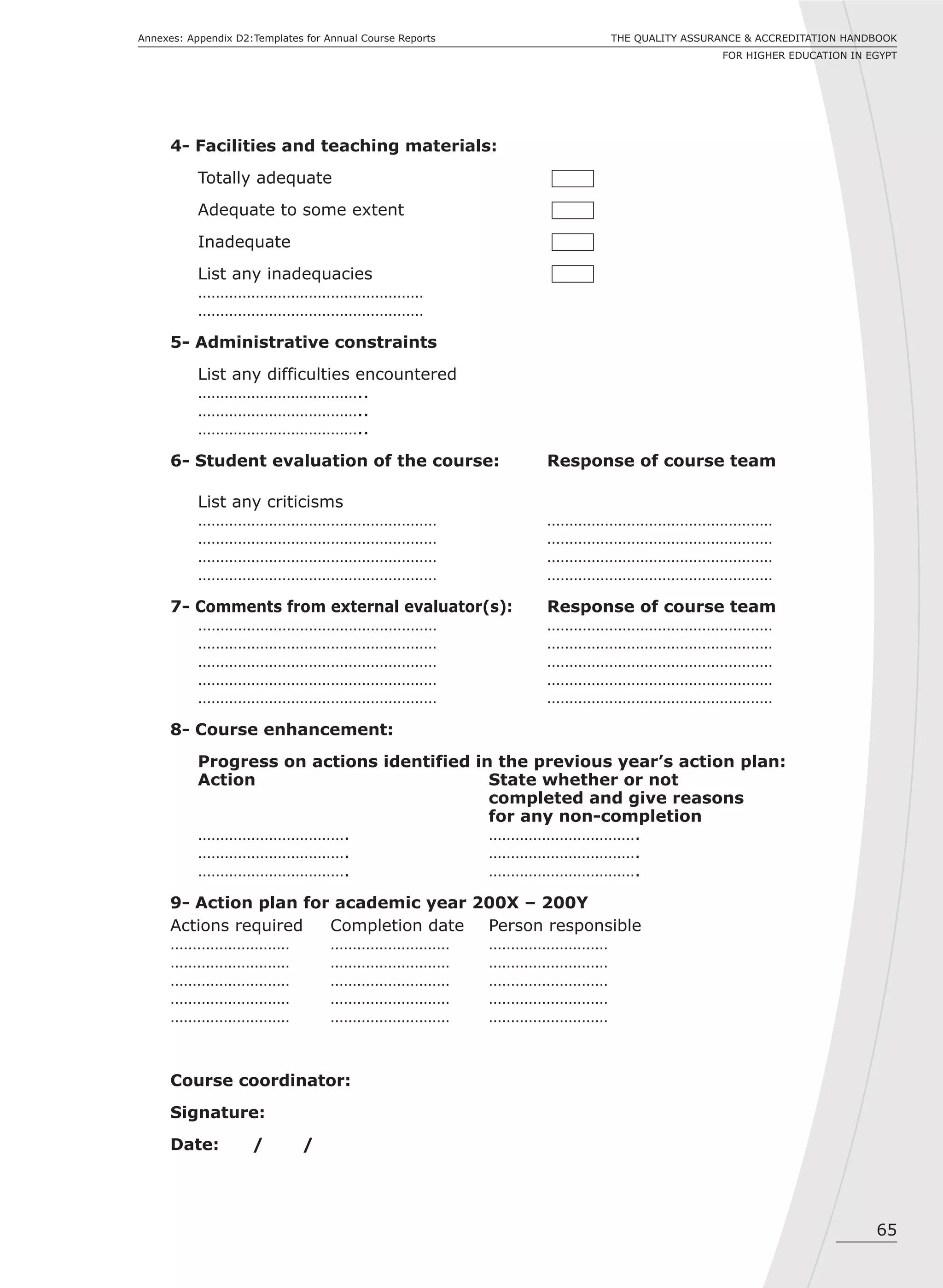 65
THE QUALITY ASSURANCE & ACCREDITATION HANDBOOK
FOR HIGHER EDUCATION IN EGYPT
Annexes: Appendix D2:Templates for Annual Course Reports
4- Facilities and teaching materials:
Totally adequate
Adequate to some extent
Inadequate
List any inadequacies
……………………………………………
……………………………………………
5- Administrative constraints
List any difficulties encountered
………………………………..
………………………………..
………………………………..
6- Student evaluation of the course: Response of course team
List any criticisms
……………………………………………… ……………………………………………
……………………………………………… ……………………………………………
……………………………………………… ……………………………………………
……………………………………………… ……………………………………………
7- Comments from external evaluator(s): Response of course team
……………………………………………… ……………………………………………
……………………………………………… ……………………………………………
……………………………………………… ……………………………………………
……………………………………………… ……………………………………………
……………………………………………… ……………………………………………
8- Course enhancement:
Progress on actions identified in the previous year’s action plan:
Action State whether or not
completed and give reasons
for any non-completion
……………………………. …………………………….
……………………………. …………………………….
……………………………. …………………………….
9- Action plan for academic year 200X – 200Y
Actions required Completion date Person responsible
……………………… ……………………… ………………………
……………………… ……………………… ………………………
……………………… ……………………… ………………………
……………………… ……………………… ………………………
……………………… ……………………… ………………………
Course coordinator:
Signature:
Date: / /
 