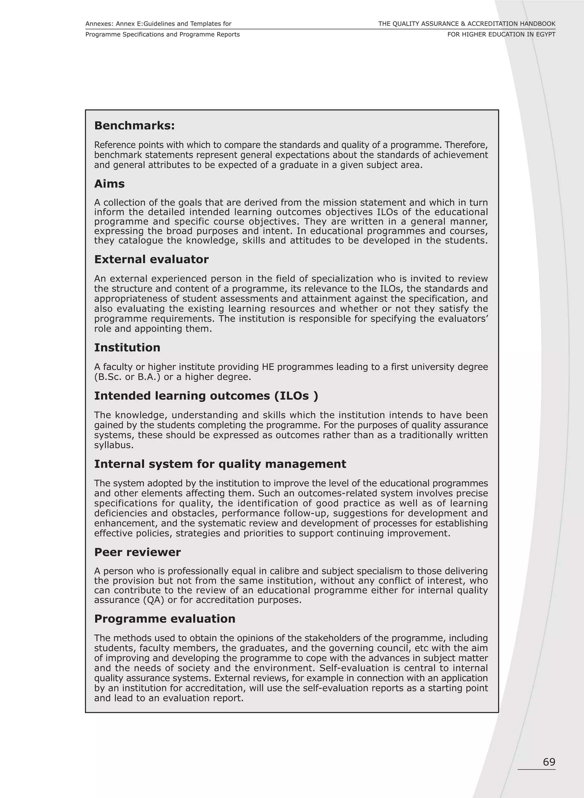 69
THE QUALITY ASSURANCE & ACCREDITATION HANDBOOK
FOR HIGHER EDUCATION IN EGYPT
Annexes: Annex E:Guidelines and Templates for
Programme Specifications and Programme Reports
Benchmarks:
Reference points with which to compare the standards and quality of a programme. Therefore,
benchmark statements represent general expectations about the standards of achievement
and general attributes to be expected of a graduate in a given subject area.
Aims
A collection of the goals that are derived from the mission statement and which in turn
inform the detailed intended learning outcomes objectives ILOs of the educational
programme and specific course objectives. They are written in a general manner,
expressing the broad purposes and intent. In educational programmes and courses,
they catalogue the knowledge, skills and attitudes to be developed in the students.
External evaluator
An external experienced person in the field of specialization who is invited to review
the structure and content of a programme, its relevance to the ILOs, the standards and
appropriateness of student assessments and attainment against the specification, and
also evaluating the existing learning resources and whether or not they satisfy the
programme requirements. The institution is responsible for specifying the evaluators’
role and appointing them.
Institution
A faculty or higher institute providing HE programmes leading to a first university degree
(B.Sc. or B.A.) or a higher degree.
Intended learning outcomes (ILOs )
The knowledge, understanding and skills which the institution intends to have been
gained by the students completing the programme. For the purposes of quality assurance
systems, these should be expressed as outcomes rather than as a traditionally written
syllabus.
Internal system for quality management
The system adopted by the institution to improve the level of the educational programmes
and other elements affecting them. Such an outcomes-related system involves precise
specifications for quality, the identification of good practice as well as of learning
deficiencies and obstacles, performance follow-up, suggestions for development and
enhancement, and the systematic review and development of processes for establishing
effective policies, strategies and priorities to support continuing improvement.
Peer reviewer
A person who is professionally equal in calibre and subject specialism to those delivering
the provision but not from the same institution, without any conflict of interest, who
can contribute to the review of an educational programme either for internal quality
assurance (QA) or for accreditation purposes.
Programme evaluation
The methods used to obtain the opinions of the stakeholders of the programme, including
students, faculty members, the graduates, and the governing council, etc with the aim
of improving and developing the programme to cope with the advances in subject matter
and the needs of society and the environment. Self-evaluation is central to internal
quality assurance systems. External reviews, for example in connection with an application
by an institution for accreditation, will use the self-evaluation reports as a starting point
and lead to an evaluation report.
 